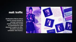 mail: traffic

Clothestime Stores direct
  mail to young women in
       store(s) catchment
  area(s), featuring model
    as spokesperson with
discount coupon as offer.
      (Creative execution
   schedule: nine hours.)
 