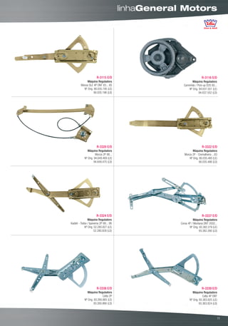linhaGeneral Motors




                      R-3115 E/D                                    R-3116 E/D
             Máquina Reguladora                             Máquina Reguladora
        Monza SLE 4P DNT 83... 85                    Caminhão / Pick-up D20 85...
          Nº Orig. 90.035.195 (LE)                       Nº Orig. 94.637.551 (LE)
                   90.035.196 (LD)                                94.637.552 (LD)




                      R-3320 E/D                                     R-3322 E/D
               Máquina Reguladora                            Máquina Reguladora
                      Monza 2P 86...                  Monza 2P - Cremalheira ...83
            Nº Orig. 94.649.469 (LE)                      Nº Orig. 90.035.485 (LE)
                     94.649.470 (LD)                               90.035.486 (LD)




                      R-3324 E/D                                     R-3337 E/D
               Máquina Reguladora                            Máquina Reguladora
Kadett - Todos / Ipanema 2P 89... 98               Corsa 4P / Montana DNT 2002...
            Nº Orig. 52.280.827 (LE)                      Nº Orig. 93.382.279 (LE)
                     52.280.828 (LD)                               93.382.280 (LD)




                      R-3338 E/D                                    R-3339 E/D
               Máquina Reguladora                            Máquina Reguladora
                            Celta 2P                                  Celta 4P DNT
            Nº Orig. 93.260.865 (LE)                      Nº Orig. 93.363.825 (LE)
                     93.260.866 (LD)                               93.363.824 (LD)



                                                                                      00
                                                                                     11
 
