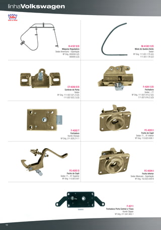 linhaVolkswagen




                                R-4197 E/D                                                 M-41001 E/D
                        Máquina Reguladora                                        Miolo do Quebra Vento
                 Sedan Americano - Exportação                                                      Sedan
                         Nº Orig. 000000 (LE)                                   Nº Orig. 111.831.175 (LE)
                                  000000 (LD)                                            111.831.176 (LD




                               CT-4200 E/D                                                    F-4201 E/D
                             Controle de Porta                                                 Fechadura
                                        Sedan                                                  Sedan ...77
                   Nº Orig. 111.837.021.Z (LE)                                 Nº Orig. 111.837.015.Z (LE)
                            111.837.022.Z (LD)                                          111.837.016.Z (LD)




                                   F-4202 T                                                     FC-4203 I
                                   Fechadura                                                Fecho do Capô
                                 Kombi (Tampa)                                       Sedan 71... 81 Inferior
                       Nº Orig. 211.829.211.1                                       Nº Orig. 113.823.509.1




                                 FC-4203 S                                                     FC-4204-I
                               Fecho do Capô                                               Fecho Inferior
                       Sedan 71... 81 Superior                               Sedan Mexicano - Exportação
                         Nº Orig. 113.823.507                                     Nº Orig. 152.823.509 B




                                                                         F-4211
                                                 Fechadura Porta Central c/ Trava
                                                                    Kombi Clipper
                                                          Nº Orig. 211.841.605.1




16
 