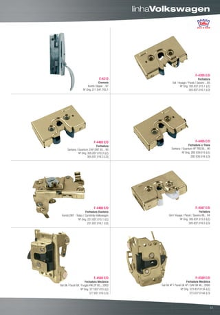 linhaVolkswagen




                                                                                       F-4395 E/D
                                     C-4212                                               Fechadura
                                    Cremona                      Gol / Voyage / Parati / Saveiro ...85
                          Kombi Clipper ...97                           Nº Orig. 305.837.015.1 (LE)
                      Nº Orig. 211.841.705.1                                     305.837.016.1 (LD)




                                F-4493 E/D                                             F-4495 E/D
                                 Fechadura                                     Fechadura c/ Trava
       Santana / Quantum 2/4P DNT 85... 90                      Santana / Quantum 4P TRS 85... 90
                 Nº Orig. 305.837.015.3 (LE)                             Nº Orig. ZBD 839.015 (LE)
                          305.837.016.3 (LD)                                      ZBD 839.016 (LD)




                                F-4498 E/D                                             F-4587 E/D
                      Fechadura Dianteira                                                  Fechadura
 Kombi DNT - Todas / Caminhão Volkswagen                      Gol / Voyage / Parati / Saveiro 86... 94
               Nº Orig. 231.837.015.1 (LE)                              Nº Orig. 305.837.015.5 (LE)
                        231.837.016.1 (LD)                                       305.837.016.5 (LD)




                                F-4588 E/D                                             F-4589 E/D
                          Fechadura Mecânica                                    Fechadura Mecânica
Gol GII / Parati GII / Furgão VW 2P 95... 2003         Gol GII 4P / Parati GII 4P / SAV GII 96... 2000
                      Nº Orig. 377.837.015 (LE)                           Nº Orig. 373.837.013A (LE)
                               377.837.016 (LD)                                    373.837.014A (LD)



                                                                                                      00
                                                                                                     17
 