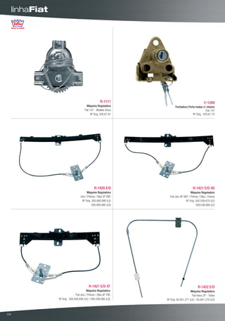 linhaFiat




                                                     R-1111                                        F-1209
                                         Máquina Reguladora              Fechadura Porta-malas c/ chaves
                                       Fiat 147 - Modelo Único                                    Fiat 147
                                             Nº Orig. 426.67.91                        Nº Orig. 433.61.74




                                               R-1420 E/D                                R-1421 E/D 4D
                                         Máquina Reguladora                           Máquina Reguladora
                                    Uno / Prêmio / Elba 2P DNT      Fiat Uno 4P DNT / Prêmio / Elba / Fiorino
                                     Nº Orig. 500.060.990 (LE)                    Nº Orig. 500.036.670 (LE)
                                              500.060.980 (LD)                             500.036.660 (LD




                                           R-1421 E/D 4T                                     R-1422 E/D
                                         Máquina Reguladora                            Máquina Reguladora
                               Fiat Uno / Prêmio / Elba 4P TRS                          Fiat Iveco 2P - Todos
                 Nº Orig. 500.036.690 (LE) / 500.036.680 (LD)     Nº Orig. 93.941.271 (LE) / 93.941.270 (LD)



04
 