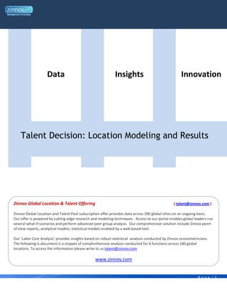 Data                                     Insights                                Innovation




    Talent Decision: Location Modeling and Results




Zinnov Global Location & Talent Offering                                                        ( talent@zinnov.com )

Zinnov Global Location and Talent Pool subscription offer provides data across 200 global cities on an ongoing basis.
Our offer is powered by cutting edge research and modeling techniques. Access to our portal enables global leaders run
several what-if scenarios and perform advanced peer group analysis. Our comprehensive solution include Zinnov point
of view reports, analytical models, statistical models enabled by a web based tool.

Our ‘Labor Cost Analysis’ provides insights based on robust statistical analysis conducted by Zinnov econometricians.
The following is document is a snippet of comphrehensive analysis conducted for 6 functions across 180 global
locations. To access the information please write to us talent@zinnov.com

                                                 www.zinnov.com


                                                                                                               Page |1
 