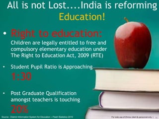 All is not Lost....India is reforming
Education!
• Right to education:
Children are legally entitled to free and
compulsory elementary education under
The Right to Education Act, 2009 (RTE)
• Student Pupil Ratio is Approaching
1:30
• Post Graduate Qualification
amongst teachers is touching
20%
16For sole use of Zinnov client & personnel only |Source : District Information System for Education – Flash Statistics 2010
 