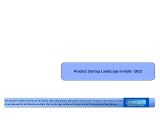 Product Startup Landscape in India -2012




This report is solely for the use of Zinnov client and Zinnov personnel. No part of it may be circulated, quoted,
or reproduced for distribution outside the client organization without prior written approval from Zinnov
 