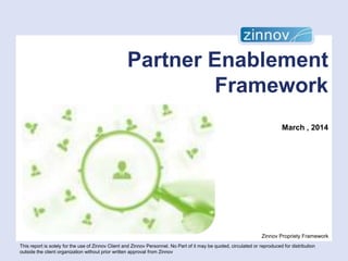 Partner Enablement
Framework
March , 2014

Zinnov Propriety Framework
This report is solely for the use of Zinnov Client and Zinnov Personnel. No Part of it may be quoted, circulated or reproduced for distribution
outside the client organization without prior written approval from Zinnov

 