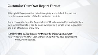Customize Your Own Report Format
Although ZRT comes with a default template and a default format, the
complete customization of the format is also possible
If one chooses to have the Reports from ZRT to be created/generated in their
own specific formats, it can be done by following a simple set of instructions
and a bit of technical know-how
(Complete step by step process for this will be shared upon request)
Note**: You will find the ‘User Manual’ in Zip file you have downloaded
from ZinnoX website.
 