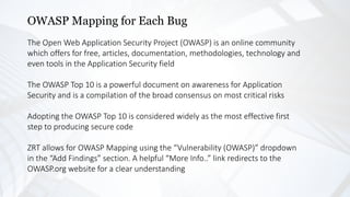OWASP Mapping for Each Bug
The Open Web Application Security Project (OWASP) is an online community
which offers for free, articles, documentation, methodologies, technology and
even tools in the Application Security field
The OWASP Top 10 is a powerful document on awareness for Application
Security and is a compilation of the broad consensus on most critical risks
Adopting the OWASP Top 10 is considered widely as the most effective first
step to producing secure code
ZRT allows for OWASP Mapping using the “Vulnerability (OWASP)” dropdown
in the “Add Findings” section. A helpful “More Info..” link redirects to the
OWASP.org website for a clear understanding
 