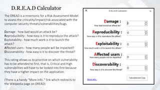 D.R.E.A.D Calculator
The DREAD is a mnemonic for a Risk Assessment Model
to assess the criticality/impact/risk associated with the
computer security threats/vulnerabilities/bugs.
Damage - how bad would an attack be?
Reproducibility - how easy is it to reproduce the attack?
Exploitability - how much work is it to launch the
attack?
Affected users - how many people will be impacted?
Discoverability - how easy is it to discover the threat?
This rating allows us to prioritize on which vulnerability
has to be attended to first, that is, Critical and High
vulnerabilities will have to be looked into first because
they have a higher impact on the application.
(There is a handy “More Info..” link which redirects to
the Wikipedia page on DREAD)
 