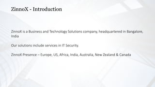 ZinnoX - Introduction
ZinnoX is a Business and Technology Solutions company, headquartered in Bangalore,
India
Our solutions include services in IT Security.
ZinnoX Presence – Europe, US, Africa, India, Australia, New Zealand & Canada
 
