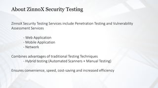 About ZinnoX Security Testing
ZinnoX Security Testing Services include Penetration Testing and Vulnerability
Assessment Services
- Web Application
- Mobile Application
- Network
Combines advantages of traditional Testing Techniques
- Hybrid testing (Automated Scanners + Manual Testing)
Ensures convenience, speed, cost-saving and increased efficiency
 
