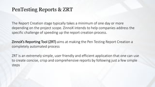 PenTesting Reports & ZRT
The Report Creation stage typically takes a minimum of one day or more
depending on the project scope. ZinnoX intends to help companies address the
specific challenge of speeding up the report creation process.
ZinnoX’s Reporting Tool (ZRT) aims at making the Pen Testing Report Creation a
completely automated process
ZRT is an extremely simple, user friendly and efficient application that one can use
to create concise, crisp and comprehensive reports by following just a few simple
steps
 