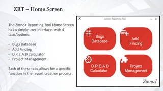 ZRT – Home Screen
The ZinnoX Reporting Tool Home Screen
has a simple user interface, with 4
tabs/options:
- Bugs Database
- Add Finding
- D.R.E.A.D Calculator
- Project Management
Each of these tabs allows for a specific
function in the report creation process
 