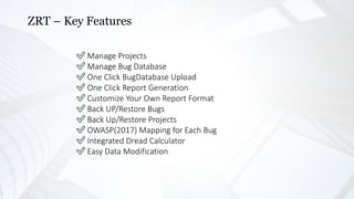 ZRT – Key Features
✅ Manage Projects
✅ Manage Bug Database
✅ One Click BugDatabase Upload
✅ One Click Report Generation
✅ Customize Your Own Report Format
✅ Back UP/Restore Bugs
✅ Back Up/Restore Projects
✅ OWASP(2017) Mapping for Each Bug
✅ Integrated Dread Calculator
✅ Easy Data Modification
 