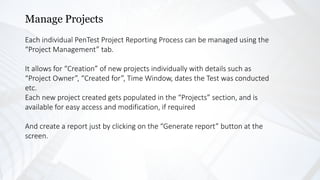 Manage Projects
Each individual PenTest Project Reporting Process can be managed using the
“Project Management” tab.
It allows for “Creation” of new projects individually with details such as
“Project Owner”, “Created for”, Time Window, dates the Test was conducted
etc.
Each new project created gets populated in the “Projects” section, and is
available for easy access and modification, if required
And create a report just by clicking on the “Generate report” button at the
screen.
 