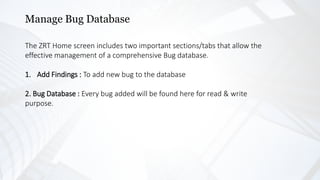 Manage Bug Database
The ZRT Home screen includes two important sections/tabs that allow the
effective management of a comprehensive Bug database.
1. Add Findings : To add new bug to the database
2. Bug Database : Every bug added will be found here for read & write
purpose.
 