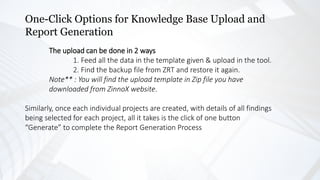 One-Click Options for Knowledge Base Upload and
Report Generation
The upload can be done in 2 ways
1. Feed all the data in the template given & upload in the tool.
2. Find the backup file from ZRT and restore it again.
Note** : You will find the upload template in Zip file you have
downloaded from ZinnoX website.
Similarly, once each individual projects are created, with details of all findings
being selected for each project, all it takes is the click of one button
“Generate” to complete the Report Generation Process
 