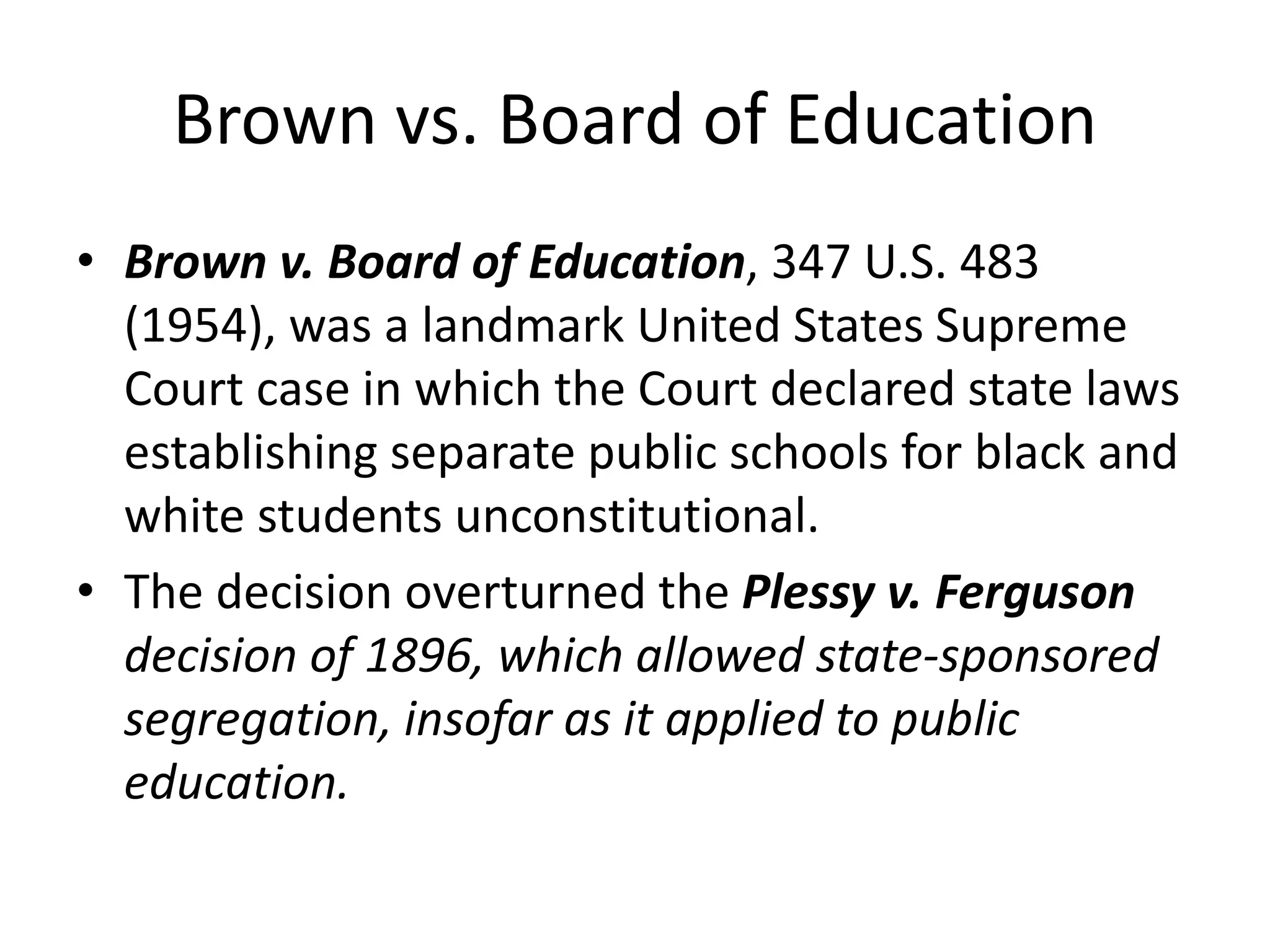 Brown vs. Board of Education
• Brown v. Board of Education, 347 U.S. 483
(1954), was a landmark United States Supreme
Court case in which the Court declared state laws
establishing separate public schools for black and
white students unconstitutional.
• The decision overturned the Plessy v. Ferguson
decision of 1896, which allowed state-sponsored
segregation, insofar as it applied to public
education.
 