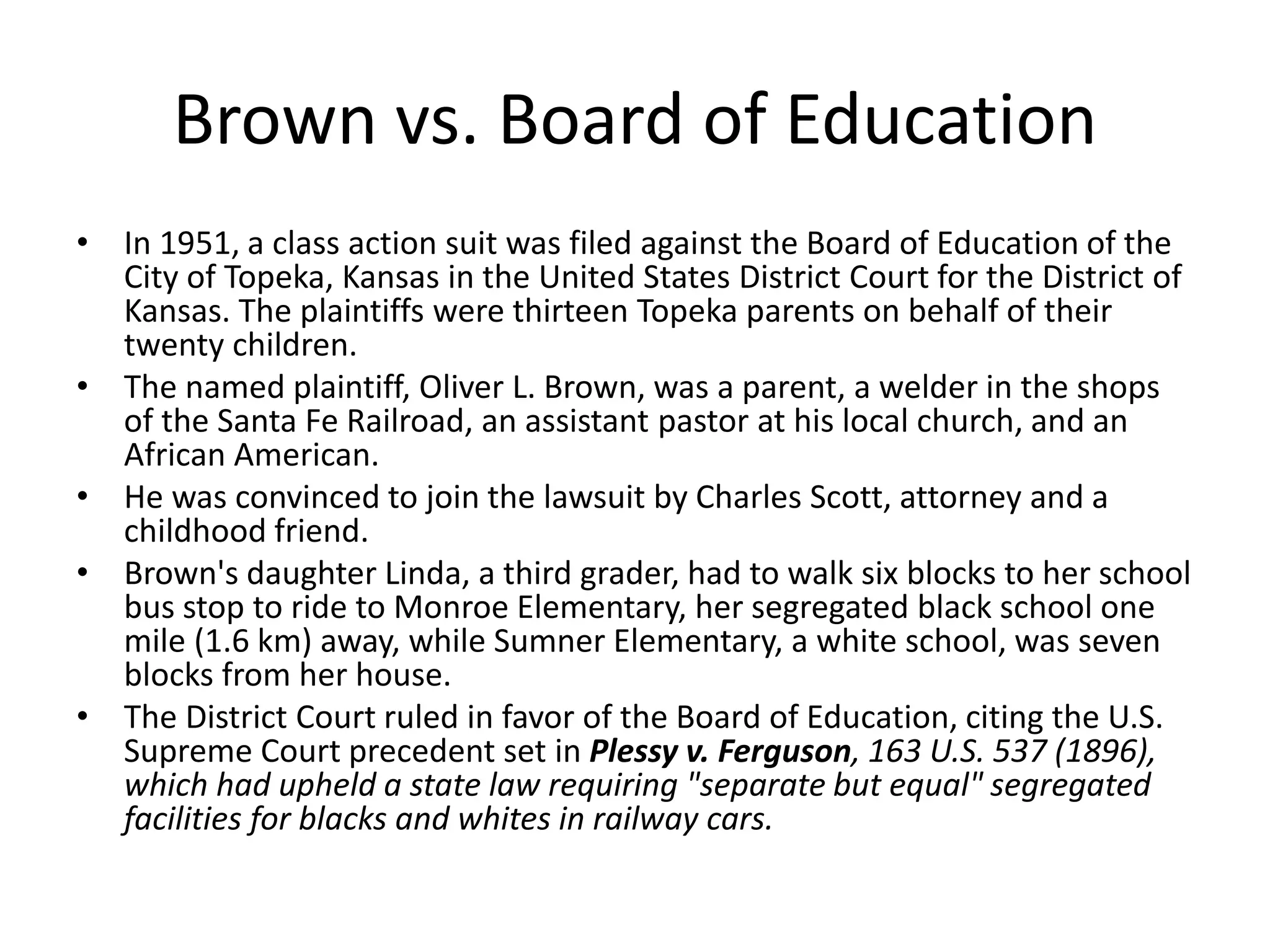 Brown vs. Board of Education
• In 1951, a class action suit was filed against the Board of Education of the
City of Topeka, Kansas in the United States District Court for the District of
Kansas. The plaintiffs were thirteen Topeka parents on behalf of their
twenty children.
• The named plaintiff, Oliver L. Brown, was a parent, a welder in the shops
of the Santa Fe Railroad, an assistant pastor at his local church, and an
African American.
• He was convinced to join the lawsuit by Charles Scott, attorney and a
childhood friend.
• Brown's daughter Linda, a third grader, had to walk six blocks to her school
bus stop to ride to Monroe Elementary, her segregated black school one
mile (1.6 km) away, while Sumner Elementary, a white school, was seven
blocks from her house.
• The District Court ruled in favor of the Board of Education, citing the U.S.
Supreme Court precedent set in Plessy v. Ferguson, 163 U.S. 537 (1896),
which had upheld a state law requiring "separate but equal" segregated
facilities for blacks and whites in railway cars.
 