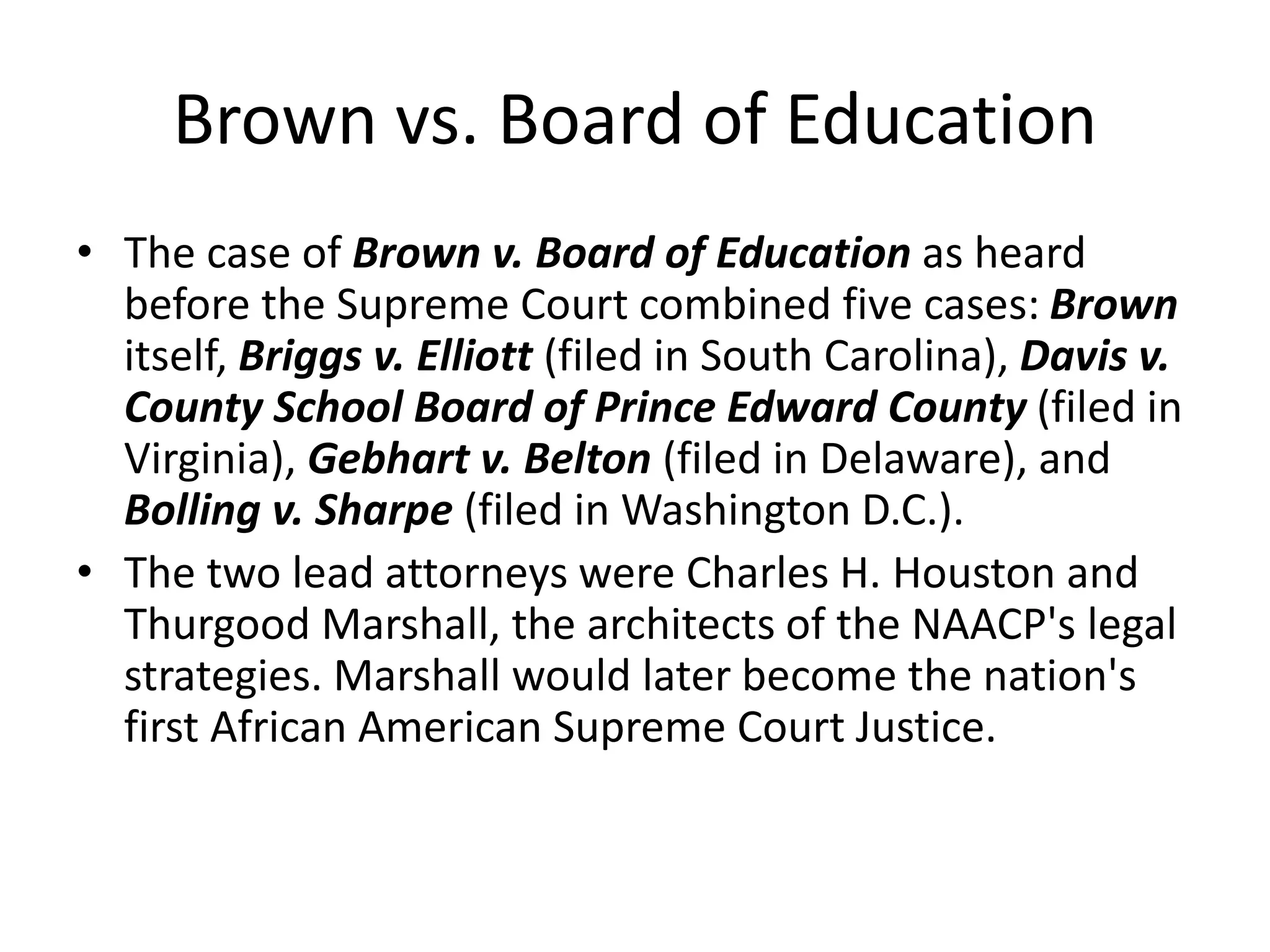 Brown vs. Board of Education
• The case of Brown v. Board of Education as heard
before the Supreme Court combined five cases: Brown
itself, Briggs v. Elliott (filed in South Carolina), Davis v.
County School Board of Prince Edward County (filed in
Virginia), Gebhart v. Belton (filed in Delaware), and
Bolling v. Sharpe (filed in Washington D.C.).
• The two lead attorneys were Charles H. Houston and
Thurgood Marshall, the architects of the NAACP's legal
strategies. Marshall would later become the nation's
first African American Supreme Court Justice.
 