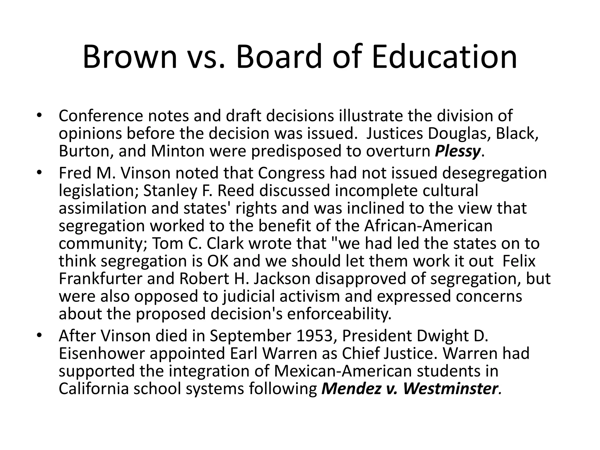 Brown vs. Board of Education
• Conference notes and draft decisions illustrate the division of
opinions before the decision was issued. Justices Douglas, Black,
Burton, and Minton were predisposed to overturn Plessy.
• Fred M. Vinson noted that Congress had not issued desegregation
legislation; Stanley F. Reed discussed incomplete cultural
assimilation and states' rights and was inclined to the view that
segregation worked to the benefit of the African-American
community; Tom C. Clark wrote that "we had led the states on to
think segregation is OK and we should let them work it out Felix
Frankfurter and Robert H. Jackson disapproved of segregation, but
were also opposed to judicial activism and expressed concerns
about the proposed decision's enforceability.
• After Vinson died in September 1953, President Dwight D.
Eisenhower appointed Earl Warren as Chief Justice. Warren had
supported the integration of Mexican-American students in
California school systems following Mendez v. Westminster.
 