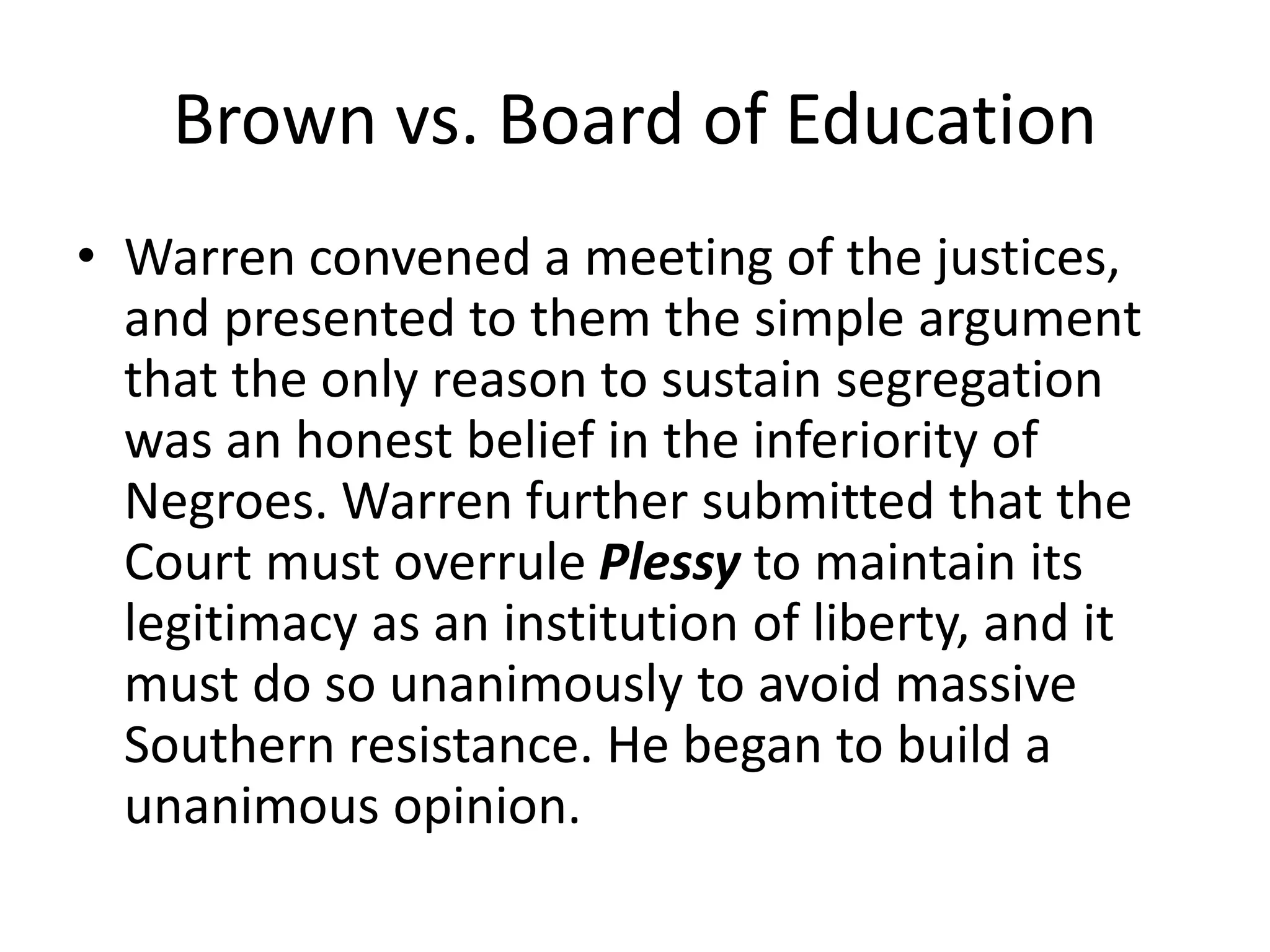 Brown vs. Board of Education
• Warren convened a meeting of the justices,
and presented to them the simple argument
that the only reason to sustain segregation
was an honest belief in the inferiority of
Negroes. Warren further submitted that the
Court must overrule Plessy to maintain its
legitimacy as an institution of liberty, and it
must do so unanimously to avoid massive
Southern resistance. He began to build a
unanimous opinion.
 