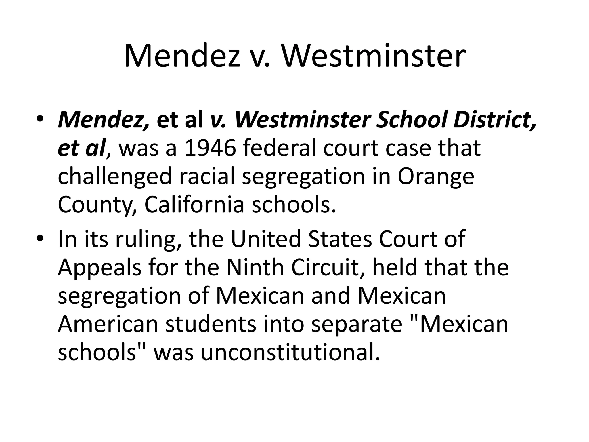 Mendez v. Westminster
• Mendez, et al v. Westminster School District,
et al, was a 1946 federal court case that
challenged racial segregation in Orange
County, California schools.
• In its ruling, the United States Court of
Appeals for the Ninth Circuit, held that the
segregation of Mexican and Mexican
American students into separate "Mexican
schools" was unconstitutional.
 
