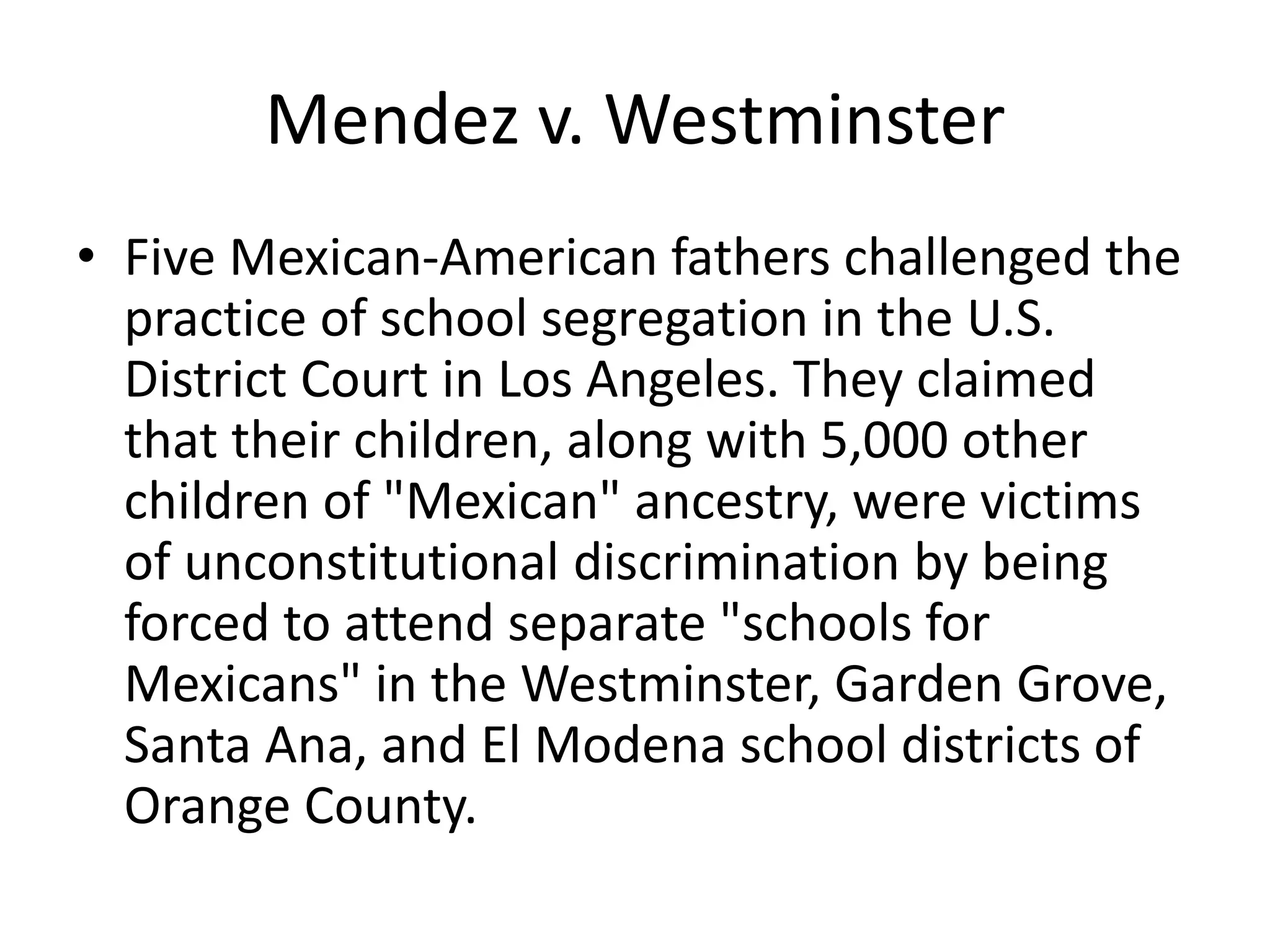 Mendez v. Westminster
• Five Mexican-American fathers challenged the
practice of school segregation in the U.S.
District Court in Los Angeles. They claimed
that their children, along with 5,000 other
children of "Mexican" ancestry, were victims
of unconstitutional discrimination by being
forced to attend separate "schools for
Mexicans" in the Westminster, Garden Grove,
Santa Ana, and El Modena school districts of
Orange County.
 