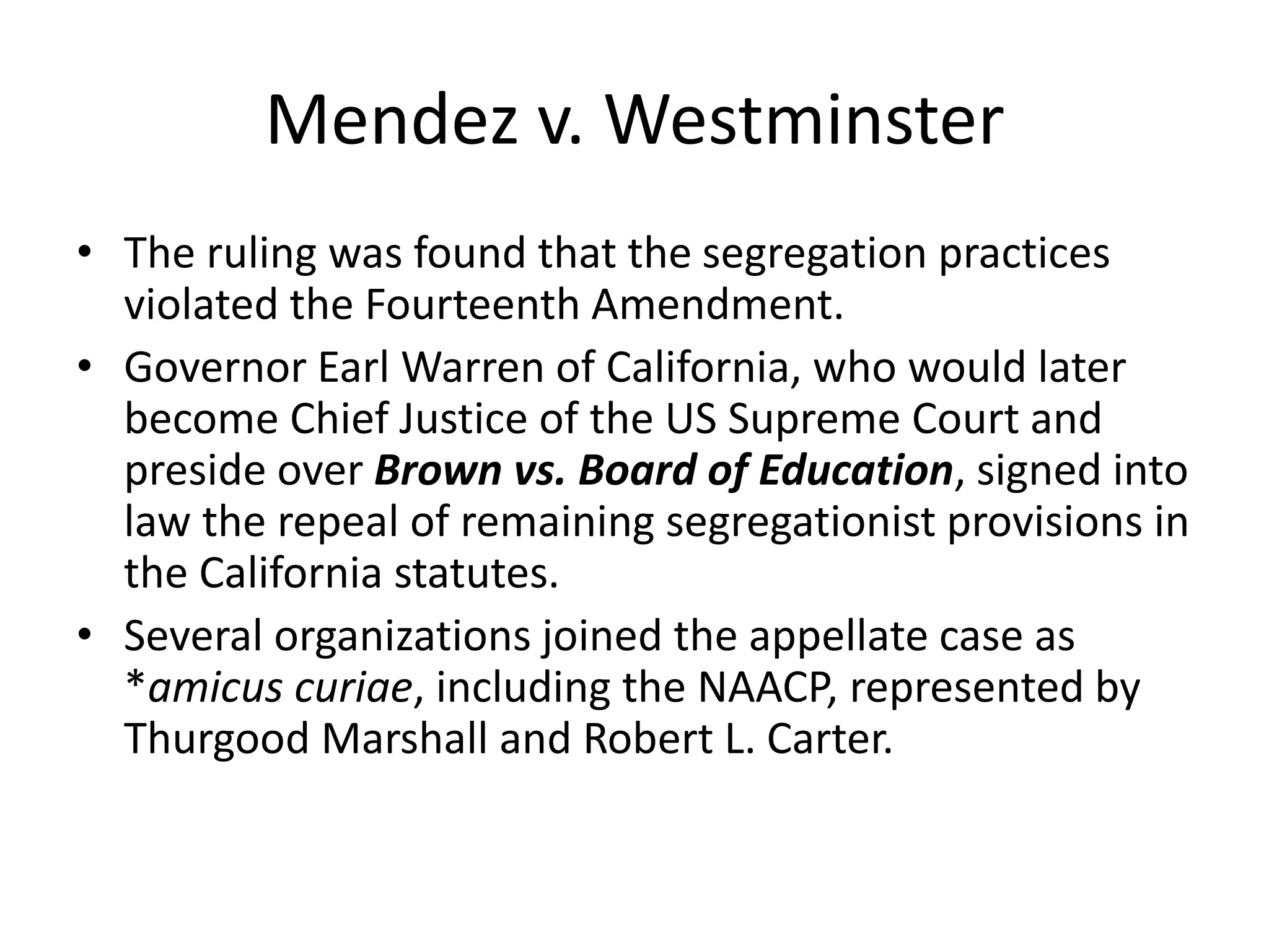 Mendez v. Westminster
• The ruling was found that the segregation practices
violated the Fourteenth Amendment.
• Governor Earl Warren of California, who would later
become Chief Justice of the US Supreme Court and
preside over Brown vs. Board of Education, signed into
law the repeal of remaining segregationist provisions in
the California statutes.
• Several organizations joined the appellate case as
*amicus curiae, including the NAACP, represented by
Thurgood Marshall and Robert L. Carter.
 