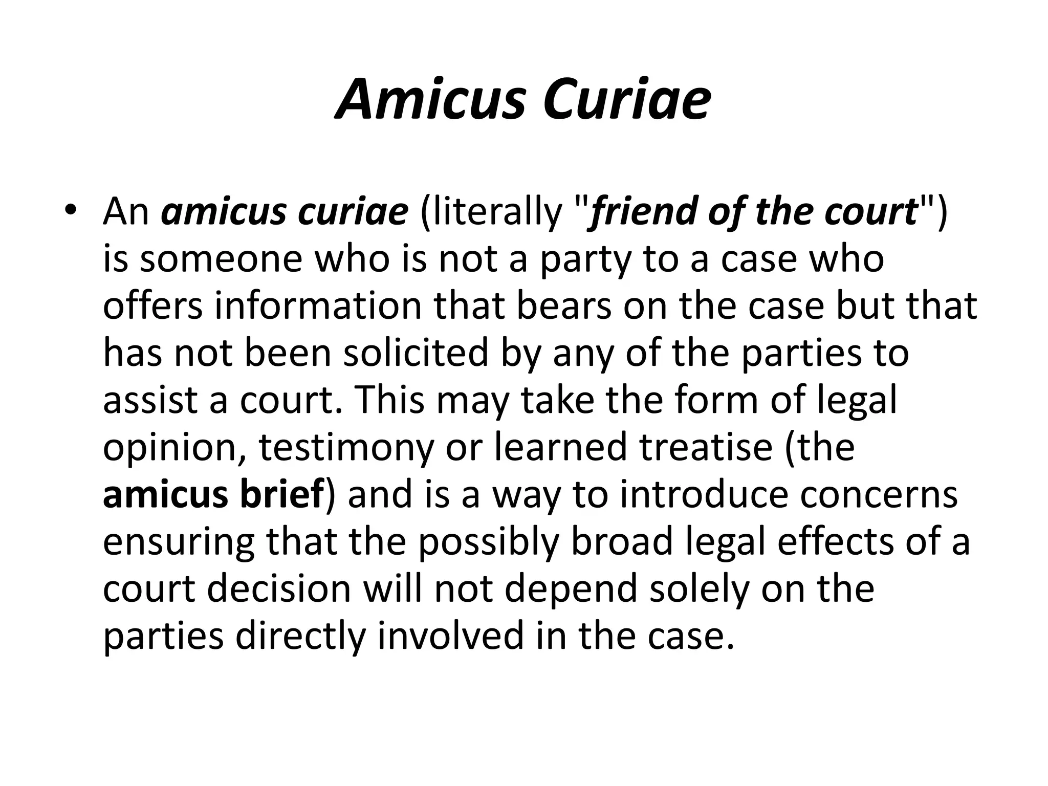 Amicus Curiae
• An amicus curiae (literally "friend of the court")
is someone who is not a party to a case who
offers information that bears on the case but that
has not been solicited by any of the parties to
assist a court. This may take the form of legal
opinion, testimony or learned treatise (the
amicus brief) and is a way to introduce concerns
ensuring that the possibly broad legal effects of a
court decision will not depend solely on the
parties directly involved in the case.
 