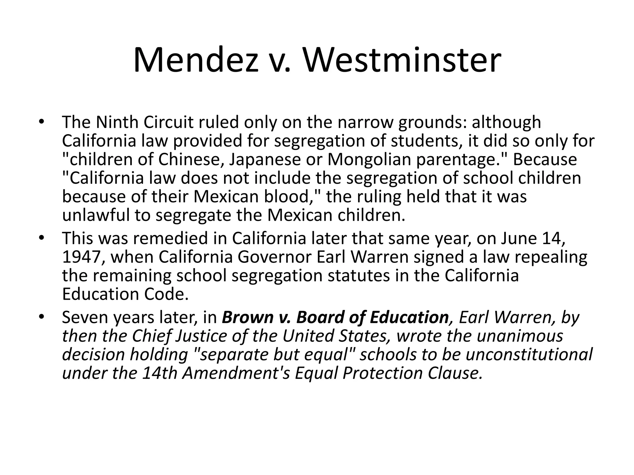 Mendez v. Westminster
• The Ninth Circuit ruled only on the narrow grounds: although
California law provided for segregation of students, it did so only for
"children of Chinese, Japanese or Mongolian parentage." Because
"California law does not include the segregation of school children
because of their Mexican blood," the ruling held that it was
unlawful to segregate the Mexican children.
• This was remedied in California later that same year, on June 14,
1947, when California Governor Earl Warren signed a law repealing
the remaining school segregation statutes in the California
Education Code.
• Seven years later, in Brown v. Board of Education, Earl Warren, by
then the Chief Justice of the United States, wrote the unanimous
decision holding "separate but equal" schools to be unconstitutional
under the 14th Amendment's Equal Protection Clause.
 