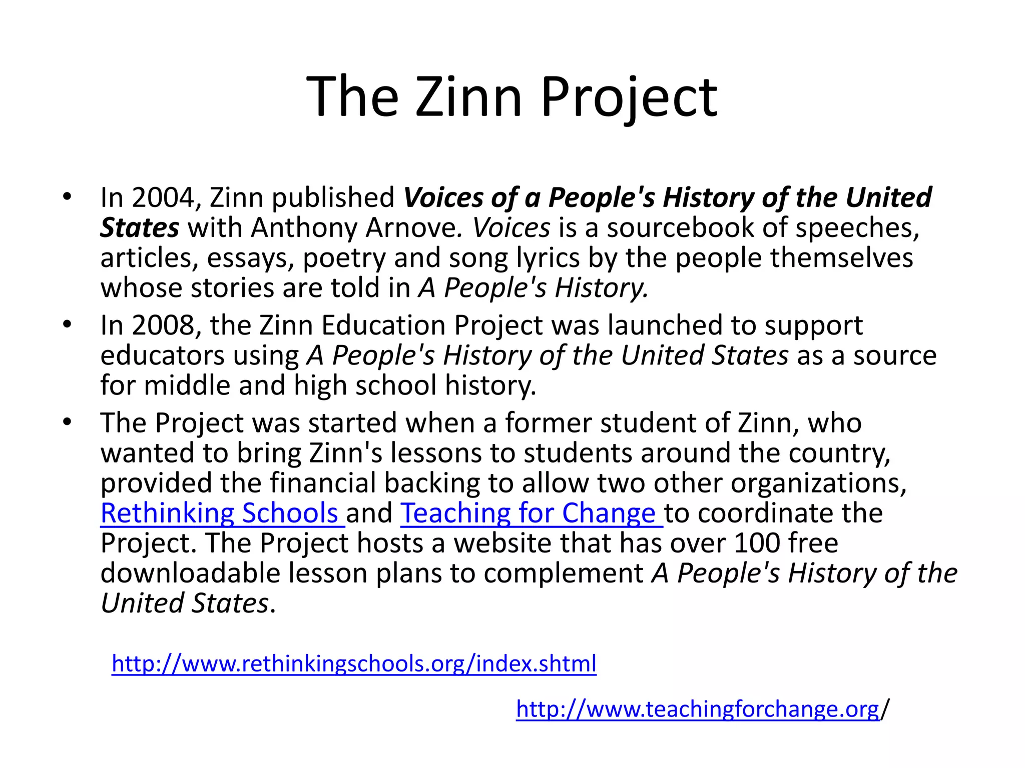 The Zinn Project
• In 2004, Zinn published Voices of a People's History of the United
States with Anthony Arnove. Voices is a sourcebook of speeches,
articles, essays, poetry and song lyrics by the people themselves
whose stories are told in A People's History.
• In 2008, the Zinn Education Project was launched to support
educators using A People's History of the United States as a source
for middle and high school history.
• The Project was started when a former student of Zinn, who
wanted to bring Zinn's lessons to students around the country,
provided the financial backing to allow two other organizations,
Rethinking Schools and Teaching for Change to coordinate the
Project. The Project hosts a website that has over 100 free
downloadable lesson plans to complement A People's History of the
United States.
http://www.rethinkingschools.org/index.shtml
http://www.teachingforchange.org/
 