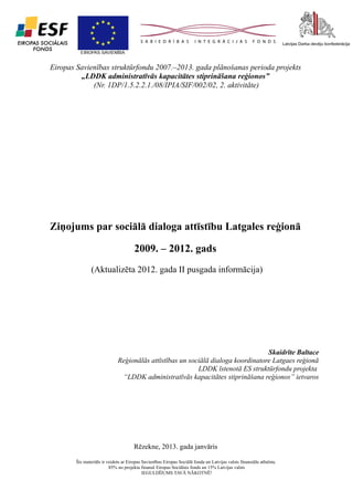1

Eiropas Savienības struktūrfondu 2007.–2013. gada plānošanas perioda projekts
„LDDK administratīvās kapacitātes stiprināšana reģionos”
(Nr. 1DP/1.5.2.2.1./08/IPIA/SIF/002/02, 2. aktivitāte)

Ziņojums par sociālā dialoga attīstību Latgales reģionā
2009. – 2012. gads
(Aktualizēta 2012. gada II pusgada informācija)

Skaidrīte Baltace
Reģionālās attīstības un sociālā dialoga koordinatore Latgaes reģionā
LDDK īstenotā ES struktūrfondu projekta
“LDDK administratīvās kapacitātes stiprināšana reģionos” ietvaros

Rēzekne, 2013. gada janvāris
Šis materiāls ir veidots ar Eiropas Savienības Eiropas Sociālā fonda un Latvijas valsts finansiālu atbalstu.
85% no projekta finansē Eiropas Sociālais fonds un 15% Latvijas valsts
IEGULDĪJUMS TAVĀ NĀKOTNĒ!

 