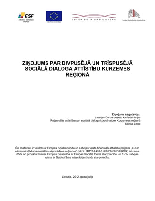 ZIŅOJUMS PAR DIVPUSĒJĀ UN TRĪSPUSĒJĀ
SOCIĀLĀ DIALOGA ATTĪSTĪBU KURZEMES
REĢIONĀ

Ziņojumu sagatavoja:
Latvijas Darba devēju konfederācijas
Reģionālās attīstības un sociālā dialoga koordinatore Kurzemess reģionā
Sanita Linde

Šis materiāls ir veidots ar Eiropas Sociālā fonda un Latvijas valsts finansiālu atbalstu projekta „LDDK
administratīvās kapacitātes stiprināšana reģionos” (id.Nr.1DP/1.5.2.2.1./08/IPIA/SIF/002/02) ietvaros.
85% no projekta finansē Eiropas Savienība ar Eiropas Sociālā fonda starpniecību un 15 % Latvijas
valsts ar Sabiedrības integrācijas fonda starpniecību.

Liepāja, 2012. gada jūlijs

 