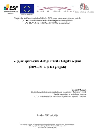 1

Eiropas Savienības struktūrfondu 2007.–2013. gada plānošanas perioda projekts
„LDDK administratīvās kapacitātes stiprināšana reģionos”
(Nr. 1DP/1.5.2.2.1./08/IPIA/SIF/002/02, 2. aktivitāte)

Ziņojums par sociālā dialoga attīstību Latgales reģionā
(2009. – 2012. gada I pusgads)

Skaidrīte Baltace
Reģionālās attīstības un sociālā dialoga koordinatore Latgales reģionā
LDDK īstenotā ES struktūrfondu projekta
“LDDK administratīvās kapacitātes stiprināšana reģionos” ietvaros

Rēzekne, 2012. gada jūlijs

Šis materiāls ir veidots ar Eiropas Savienības Eiropas Sociālā fonda un Latvijas valsts finansiālu atbalstu.
85% no projekta finansē Eiropas Sociālais fonds un 15% Latvijas valsts
IEGULDĪJUMS TAVĀ NĀKOTNĒ!

 