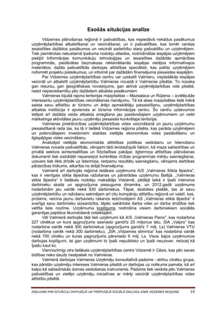 Esošās situācijas analīze
Vidzemes plānošanas reģionā ir pašvaldības, kas nepiedāvā nekādus pasākumus
uzņēmējdarbības atbalstīšanai un veicināšanai, un ir pašvaldības, kas tomēr cenšas
iesaistīties dažādos pasākumos un veicināt sadarbību starp pašvaldību un uzņēmējiem.
Tiek piemērotas nekustamā īpašuma nodokļu atlaides, nodrošinātas iespējas uzņēmējiem
piekļūt Informācijas komunikāciju tehnoloģijas un iesaistīties dažādās apmācības
programmās, piedāvātas bezmaksas reklamēšanās iespējas vietējos informatīvajos
materiālos; dažās pašvaldībās darbojas attīstības speciālisti, kas palīdz uzņēmējiem
noformēt projektu pieteikumus, un informē par dažādām finansējuma piesaistes iespējām.
Par Vidzemes uzņēmējdarbības centru var uzskatīt Valmieru, visplašākās iespējas
veicināt un atbalstīt uzņēmējdarbību Valmieras novadā ir Valmieras pilsētai. To nosaka
gan resursu, gan ģeogrāfiskais novietojums, gan aktīvā uzņēmējdarbības vide pilsētā,
radot nepieciešamību pēc dažādiem atbalsta pasākumiem
Valmieras bijušā rajona teritorijas mazpilsētas – Mazsalaca un Rūjiena – izvēlējušās
interesantu uzņēmējdarbības veicināšanas risinājumu. Tā kā abas mazpilsētas lielā mērā
saista savu attīstību ar tūrismu un ārējo apmeklētāju piesaistīšanu, uzņēmējdarbības
atbalsta institūcija ir apvienota ar tūrisma informācijas centru. Šo centru uzdevumos
ietilpst arī dažāda veida atbalsta sniegšana jau pastāvošajiem uzņēmumiem un veikt
mārketinga aktivitātes jaunu uzņēmēju piesaistei konkrētajai teritorijai.
Valmieras priekšrocības uzņēmējdarbības vides veicināšanā un jaunu uzņēmumu
piesaistīšanā rada tas, ka tā ir lielākā Vidzemes reģiona pilsēta, kas parāda uzņēmējiem
un potenciālajiem investoriem stabilas vietējās ekonomikas vides pastāvēšanu un
ilgtspējīgas vides veicināšanu.
Analizējot vietējās ekonomiskās attīstības politikas veidošanu un īstenošanu
Valmieras novada pašvaldībās, vērojami tādi ierobežojoši faktori, kā maza sabiedrības un
privātā sektora ieinteresētības un līdzdalības pakāpe; ilgtermiņa attīstības plānošanas
dokumenti tiek izstrādāti neparedzot konkrētas rīcības programmas mērķu sasniegšanai,
uzsvars tiek likts drīzāk uz īstermiņa, redzamu rezultātu sasniegšanu, vērojams darbības
pēctecības trūkums, atkarība no ārējā finansējuma.
Valmierā arī darbojās reģiona lielākais uzņēmums A/S „Valmieras Stikla šķiedra",
kas ir vienīgais stikla šķiedras ražošanas un pārstrādes uzņēmumu Baltijā. „Valmieras
stikla šķiedra” ir lielākais nodokļu maksātājs Vidzemē, pēdējā laikā ir īpaši intensīva
darbinieku skaita un apgrozījuma pieauguma dinamika, un 2012.gadā uzņēmums
nodarbinām jau vairāk nekā 830 darbiniekus. Tāpat, skatoties plašāk, tas ar savu
uzņēmējdarbību un ražošanu sekmējam arī citu kompāniju attīstību reģionā un valstī, kas,
protams, veicina jaunu darbavietu rašanos iedzīvotājiem AS „Valmieras stikla šķiedra” ir
svarīga savu darbinieku aizsardzība, tāpēc sakārtotai darba videi un darba drošībai tiek
veltīta liela nozīme. Uzņēmuma koplīgums nodrošina visiem darbiniekiem sociālās
garantijas papildus likumdošanā noteiktajām.
Vēl Valmierā darbojās tādi lieli uzņēmumi kā A/S „Valmieras Piens", kas nodarbina
227 cilvēkus un kura apgrozījums sasniedz gandrīz 25 miljonus latu, SIA „Valpro” kas
nodarbina vairāk nekā 300 darbiniekus (apgrozījums gandrīz 7 milj. Ls) Valmieras VTU
(nodarbina vairāk nekā 300 darbinieku), „SIA „Vidzemes slimnīca” kas nodarbina vairāk
nekā 700 cilvēku un kuras pagrozījums pārsniedz 6 milj. Ls. Visos šajos uzņēmumos
darbojas koplīgumi, lai gan uzņēmumi to īpaši nepublisko un īpaši neuzsver, neizceļ kā
īpašu kaut ko.
Viennozīmīgi otrs lielākais uzņēmējdarbības centrs Vidzemē ir Cēsis, kas pēc savas
būtības neko daudz neatpaliek no Valmieras.
Valmierā darbojas Valmieras Uzņēmēju konsultatīvā padome - aktīvu cilvēku grupa,
kas pārstāv uzņēmēju intereses Valmieras pilsētā un darbojas uz nolikuma pamata, kā arī
kalpo kā sabiedriskās domas veidošanas instruments. Padome tiek veidota pēc Valmieras
pašvaldības un vietējo uzņēmēju iniciatīvas ar mērķi veicināt uzņēmējdarbības vides
attīstību pilsētā.
ZIŅOJUMS PAR SITUĀCIJU DIVPUSĒJĀ UN TRĪSPUSĒJĀ SOCIĀLĀ DIALOGA JOMĀ VIDZEMES REĢIONĀ.

10

 