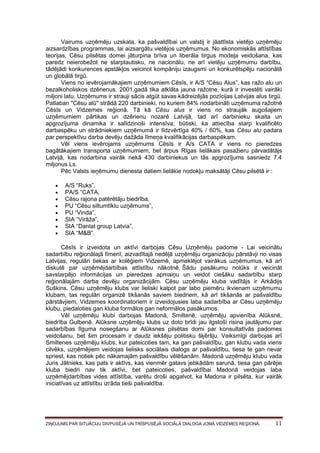 Vairums uzņēmēju uzskata, ka pašvaldībai un valstij ir jāattīsta vietējo uzņēmēju
aizsardzības programmas, lai aizsargātu vietējos uzņēmumus. No ekonomiskās attīstības
teorijas, Cēsu pilsētas domei jāturpina brīva un liberāla tirgus modeļa veidošana, kas
paredz neierobežot ne starptautisku, ne nacionālu, ne arī vietēju uzņēmumu darbību,
tādējādi konkurences apstākļos veicinot kompāniju izaugsmi un konkurētspēju nacionālā
un globālā tirgū.
Viens no ievērojamākajiem uzņēmumiem Cēsīs, ir A/S “Cēsu Alus”, kas ražo alu un
bezalkoholiskos dzērienus. 2001.gadā tika atklāta jauna ražotne, kurā ir investēti vairāki
miljoni latu. Uzņēmums ir strauji sācis atgūt savas kādreizējās pozīcijas Latvijas alus tirgū.
Patlaban "Cēsu alū" strādā 220 darbinieki, no kuriem 84% nodarbināti uzņēmuma ražotnē
Cēsīs un Vidzemes reģionā. Tā kā Cēsu alus ir viens no straujāk augošajiem
uzņēmumiem pārtikas un dzērienu nozarē Latvijā, tad arī darbinieku skaita un
apgrozījuma dinamika ir salīdzinoši intensīva; būtiski, ka attiecība starp kvalificēto
darbaspēku un strādniekiem uzņēmumā ir līdzvērtīga 40% / 60%, kas Cēsu alu padara
par perspektīvu darba devēju dažāda līmeņa kvalifikācijas darbaspēkam.
Vēl viens ievērojams uzņēmums Cēsīs ir A/s CATA ir viens no pieredzes
bagātākajiem transporta uzņēmumiem, bet ārpus Rīgas lielākais pasažieru pārvadātājs
Latvijā, kas nodarbina vairāk nekā 430 darbiniekus un tās apgrozījums sasniedz 7.4
miljonus Ls.
Pēc Valsts ieņēmumu dienesta datiem lielākie nodokļu maksātāji Cēsu pilsētā ir :









A/S “Ruks”,
PA/S “CATA,
Cēsu rajona patērētāju biedrība,
PU “Cēsu siltumtīklu uzņēmums”,
PU “Vinda”,
SIA “Virāža”,
SIA “Danlat group Latvia”,
SIA “M&B”.

Cēsīs ir izveidota un aktīvi darbojas Cēsu Uzņēmēju padome - Lai veicinātu
sadarbību reģionālajā līmenī, aizvadītajā nedēļā uzņēmēju organizāciju pārstāvji no visas
Latvijas, regulāri tiekas ar kolēģiem Vidzemē, apmeklējot vairākus uzņēmumus, kā arī
diskutē par uzņēmējdarbības attīstību nākotnē. Šādu pasākumu nolūks ir veicināt
savstarpējo informācijas un pieredzes apmaiņu un veidot ciešāku sadarbību starp
reģionālajām darba devēju organizācijām. Cēsu uzņēmēju kluba vadītājs ir Arkādijs
Suškins. Cēsu uzņēmēju klubs var lieliski kalpot par labo piemēru ikvienam uzņēmumu
klubam, tas regulāri organizē tikšanās saviem biedriem, kā arī tikšanās ar pašvaldību
pārstāvjiem, Vidzemes koordinatoriem ir izveidojusies laba sadarbība ar Cēsu uzņēmēju
klubu, piedaloties gan kluba formālos gan neformālos pasākumos.
Vēl uzņēmēju klubi darbojas Madonā, Smiltenē, uzņēmēju apvienība Alūksnē,
biedrība Gulbenē. Alūksne uzņēmēju klubs uz doto brīdi jau ilgstoši risina jautājumu par
sadarbības līguma nosegšanu ar Alūksnes pilsētas domi par konsultatīvās padomes
veidošanu, bet šim procesam ir daudz iekšēju politisku šķēršļu. Veiksmīgi darbojas arī
Smiltenes uzņēmēju klubs, kur pateicoties tam, ka gan pašvaldību, gan klubu vada viens
cilvēks, uzņēmējiem veidojas lielisks sociālais dialogs ar pašvaldību, tiesa te gan nevar
spriest, kas notiek pēc nākamajām pašvaldību vēlēšanām. Madonā uzņēmēju klubu vada
Juris Jātnieks, kas pats ir aktīvs, kas vienmēr gatavs jebkādām sarunā, tiesa gan pārējie
kluba biedri nav tik aktīvi, bet pateicoties, pašvaldībai Madonā veidojas laba
uzņēmējdarbības vides attīstība, varētu droši apgalvot, ka Madona ir pilsēta, kur vairāk
iniciatīvas uz attīstību izrāda tieši pašvaldība.

ZIŅOJUMS PAR SITUĀCIJU DIVPUSĒJĀ UN TRĪSPUSĒJĀ SOCIĀLĀ DIALOGA JOMĀ VIDZEMES REĢIONĀ.

11

 