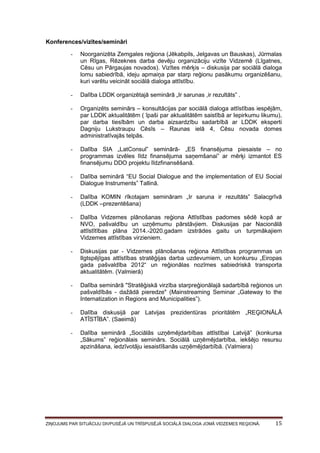 Konferences/vizītes/semināri
-

Noorganizēta Zemgales reģiona (Jēkabpils, Jelgavas un Bauskas), Jūrmalas
un Rīgas, Rēzeknes darba devēju organizāciju vizīte Vidzemē (Līgatnes,
Cēsu un Pārgaujas novados). Vizītes mērķis – diskusija par sociālā dialoga
lomu sabiedrībā, ideju apmaiņa par starp reģionu pasākumu organizēšanu,
kuri varētu veicināt sociālā dialoga attīstību.

-

Dalība LDDK organizētajā seminārā „Ir sarunas ,ir rezultāts” .

-

Organizēts seminārs – konsultācijas par sociālā dialoga attīstības iespējām,
par LDDK aktualitātēm ( īpaši par aktualitātēm saistībā ar Iepirkumu likumu),
par darba tiesībām un darba aizsardzību sadarbībā ar LDDK eksperti
Dagniju Lukstraupu Cēsīs – Raunas ielā 4, Cēsu novada domes
administratīvajās telpās.

-

Dalība SIA „LatConsul” seminārā- „ES finansējuma piesaiste – no
programmas izvēles līdz finansējuma saņemšanai” ar mērķi izmantot ES
finansējumu DDO projektu līdzfinansēšanā.

-

Dalība seminārā “EU Social Dialogue and the implementation of EU Social
Dialogue Instruments” Tallinā.

-

Dalība KOMIN rīkotajam semināram „Ir saruna ir rezultāts” Salacgrīvā
(LDDK –prezentēšana)

-

Dalība Vidzemes plānošanas reģiona Attīstības padomes sēdē kopā ar
NVO, pašvaldību un uzņēmumu pārstāvjiem. Diskusijas par Nacionālā
attīstītības plāna 2014.-2020.gadam izstrādes gaitu un turpmākajiem
Vidzemes attīstības virzieniem.

-

Diskusijas par - Vidzemes plānošanas reģiona Attīstības programmas un
Ilgtspējīgas attīstības stratēģijas darba uzdevumiem, un konkursu „Eiropas
gada pašvaldība 2012“ un reģionālas nozīmes sabiedriskā transporta
aktualitātēm. (Valmierā)

-

Dalība seminārā "Stratēģiskā virzība starpreģionālajā sadarbībā reģionos un
pašvaldībās - dažādā pieredze" (Mainstreaming Seminar „Gateway to the
Internatization in Regions and Municipalities”).

-

Dalība diskusijā par Latvijas prezidentūras prioritātēm „REĢIONĀLĀ
ATĪSTĪBA”. (Saeimā)

-

Dalība seminārā „Sociālās uzņēmējdarbības attīstībai Latvijā” (konkursa
„Sākums” reģionālais seminārs. Sociālā uzņēmējdarbība, iekšējo resursu
apzināšana, iedzīvotāju iesaistīšanās uzņēmējdarbībā. (Valmiera)

ZIŅOJUMS PAR SITUĀCIJU DIVPUSĒJĀ UN TRĪSPUSĒJĀ SOCIĀLĀ DIALOGA JOMĀ VIDZEMES REĢIONĀ.

15

 