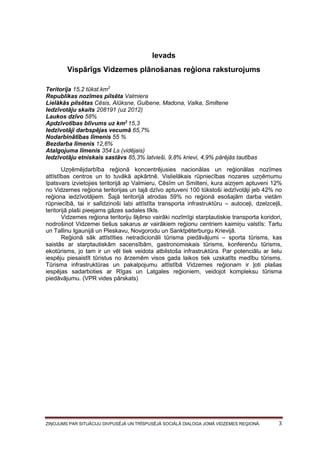 Ievads
Vispārīgs Vidzemes plānošanas reģiona raksturojums
Teritorija 15,2 tūkst.km2
Republikas nozīmes pilsēta Valmiera
Lielākās pilsētas Cēsis, Alūksne, Gulbene, Madona, Valka, Smiltene
Iedzīvotāju skaits 208191 (uz 2012)
Laukos dzīvo 58%
Apdzīvotības blīvums uz km2 15,3
Iedzīvotāji darbspējas vecumā 65,7%
Nodarbinātības līmenis 55 %
Bezdarba līmenis 12,6%
Atalgojuma līmenis 354 Ls (vidējais)
Iedzīvotāju etniskais sastāvs 85,3% latvieši, 9,8% krievi, 4,9% pārējās tautības
Uzņēmējdarbība reģionā koncentrējusies nacionālas un reģionālas nozīmes
attīstības centros un to tuvākā apkārtnē. Vislielākais rūpniecības nozares uzņēmumu
īpatsvars izvietojies teritorijā ap Valmieru, Cēsīm un Smilteni, kura aizņem aptuveni 12%
no Vidzemes reģiona teritorijas un tajā dzīvo aptuveni 100 tūkstoši iedzīvotāji jeb 42% no
reģiona iedzīvotājiem. Šajā teritorijā atrodas 59% no reģionā esošajām darba vietām
rūpniecībā, tai ir salīdzinoši labi attīstīta transporta infrastruktūru – autoceļi, dzelzceļš,
teritorijā plaši pieejams gāzes sadales tīkls.
Vidzemes reģiona teritoriju šķērso vairāki nozīmīgi starptautiskie transporta koridori,
nodrošinot Vidzemei tiešus sakarus ar vairākiem reģionu centriem kaimiņu valstīs: Tartu
un Tallinu Igaunijā un Pleskavu, Novgorodu un Sanktpēterburgu Krievijā.
Reģionā sāk attīstīties netradicionāli tūrisma piedāvājumi – sporta tūrisms, kas
saistās ar starptautiskām sacensībām, gastronomiskais tūrisms, konferenču tūrisms,
ekotūrisms, jo tam ir un vēl tiek veidota atbilstoša infrastruktūra. Par potenciālu ar lielu
iespēju piesaistīt tūristus no ārzemēm visos gada laikos tiek uzskatīts medību tūrisms.
Tūrisma infrastruktūras un pakalpojumu attīstībā Vidzemes reģionam ir ļoti plašas
iespējas sadarboties ar Rīgas un Latgales reģioniem, veidojot kompleksu tūrisma
piedāvājumu. (VPR vides pārskats)

ZIŅOJUMS PAR SITUĀCIJU DIVPUSĒJĀ UN TRĪSPUSĒJĀ SOCIĀLĀ DIALOGA JOMĀ VIDZEMES REĢIONĀ.

3

 