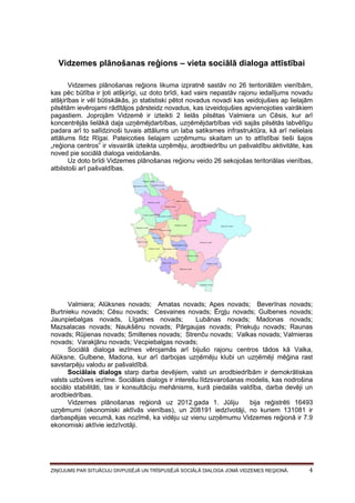 Vidzemes plānošanas reģions – vieta sociālā dialoga attīstībai
Vidzemes plānošanas reģions likuma izpratnē sastāv no 26 teritoriālām vienībām,
kas pēc būtība ir ļoti atšķirīgi, uz doto brīdi, kad vairs nepastāv rajonu iedalījums novadu
atšķirības ir vēl būtiskākās, jo statistiski pētot novadus novadi kas veidojušies ap lielajām
pilsētām ievērojami rādītājos pārsteidz novadus, kas izveidojušies apvienojoties vairākiem
pagastiem. Joprojām Vidzemē ir izteikti 2 lielās pilsētas Valmiera un Cēsis, kur arī
koncentrējās lielākā daļa uzņēmējdarbības, uzņēmējdarbības vidi sajās pilsētās labvēlīgu
padara arī to salīdzinoši tuvais attālums un laba satiksmes infrastruktūra, kā arī nelielais
attālums līdz Rīgai. Pateicoties lielajam uzņēmumu skaitam un to attīstībai tieši šajos
„reģiona centros” ir visvairāk izteikta uzņēmēju, arodbiedrību un pašvaldību aktivitāte, kas
noved pie sociālā dialoga veidošanās.
Uz doto brīdi Vidzemes plānošanas reģionu veido 26 sekojošas teritoriālas vienības,
atbilstoši arī pašvaldības.

Valmiera; Alūksnes novads; Amatas novads; Apes novads; Beverīnas novads;
Burtnieku novads; Cēsu novads; Cesvaines novads; Ērgļu novads; Gulbenes novads;
Jaunpiebalgas novads, Līgatnes novads;
Lubānas novads; Madonas novads;
Mazsalacas novads; Naukšēnu novads; Pārgaujas novads; Priekuļu novads; Raunas
novads; Rūjienas novads; Smiltenes novads; Strenču novads; Valkas novads; Valmieras
novads; Varakļānu novads; Vecpiebalgas novads;
Sociālā dialoga iezīmes vērojamās arī bijušo rajonu centros tādos kā Valka,
Alūksne, Gulbene, Madona, kur arī darbojas uzņēmēju klubi un uzņēmēji mēģina rast
savstarpēju valodu ar pašvaldībā.
Sociālais dialogs starp darba devējiem, valsti un arodbiedrībām ir demokrātiskas
valsts uzbūves iezīme. Sociālais dialogs ir interešu līdzsvarošanas modelis, kas nodrošina
sociālo stabilitāti, tas ir konsultāciju mehānisms, kurā piedalās valdība, darba devēji un
arodbiedrības.
Vidzemes plānošanas reģionā uz 2012.gada 1. Jūliju
bija reģistrēti 16493
uzņēmumi (ekonomiski aktīvās vienības), un 208191 iedzīvotāji, no kuriem 131081 ir
darbaspējas vecumā, kas nozīmē, ka vidēju uz vienu uzņēmumu Vidzemes reģionā ir 7.9
ekonomiski aktīvie iedzīvotāji.

ZIŅOJUMS PAR SITUĀCIJU DIVPUSĒJĀ UN TRĪSPUSĒJĀ SOCIĀLĀ DIALOGA JOMĀ VIDZEMES REĢIONĀ.

4

 