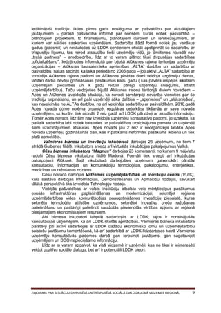 iedibinājuši tradīciju tikties pirms gada noslēguma ar pašvaldību par aktuālajiem
jautājumiem – parasti pašvaldība informē par norisēm, kuras notiek pašvaldībā –
plānotajiem projektiem, to finansējumu, plānotajiem darbiem un ierobežojumiem, ar
kuriem var nākties saskarties uzņēmējiem. Sadarbība šādā formā notiek jau vairākus
gadus (padsmit) un neskatoties uz LDDK centieniem oficiāli apstiprināt šo sadarbību ar
trīspusēju līgumu, tas nerod atsaucību tieši uzņēmēju vidū, jo Smiltenes novadā nav
„trešā partnera” – arodbiedrību, līdz ar to varam plānot tikai divpusējas sadarbības
„oficializēšanu”. Iedziļinoties informācijā par bijušā Alūksnes rajona teritorijas uzņēmēju
organizācijas – Alūksnes tautsaimnieku apvienības „ALTA” darbību un sadarbību ar
pašvaldību, nākas secināt, ka laika periodā no 2005.gada – ļoti aktīvi „ALTA” sadarbībā ar
toreizējo Alūksnes rajona padomi un Alūksnes pilsētas domi veidoja uzņēmēju dienas,
labāko darba devēju godināšanas pasākumus katru gadu ( kas pavēra iespējas ikkatram
uzņēmējam piedalīties un ik gadu redzot pārējo uzņēmēju sniegumu, attīstīt
uzņēmējdarbību). Taču veidojoties bijušā Alūksnes rajona teritorijā diviem novadiem –
Apes un Alūksnes izveidojās situācija, ka novadi savstarpēji nevarēja vienoties par šo
tradīciju turpināšanu, un arī paši uzņēmēji sāka dalīties – „apeniešos” un „alūksniešos”,
kas neveicināja ne ALTAs darbību, ne arī veicināja sadarbību ar pašvaldībām. 2010.gadā
Apes novada dome nolēma organizēt regulāras ceturkšņa tikšanās ar sava novada
uzņēmējiem, uz kurām tiek aicināti 2 reiz gadā arī LDDK pārstāvji ar aktuālo informāciju.
Tomēr Apes novads līdz šim nav izveidojis uzņēmēju konsultatīvo padomi, jo uzskata, ka
pašlaik sadarbība labi notiek balstoties uz pašvaldības uzaicinājumu pamata un uzņēmēji
šiem uzaicinājumiem atsaucas. Apes novads jau 2 reiz ir noorganizējis labāko Apes
novada uzņēmēju godināšanas balli, kas ir patīkams neformāls pasākums ikdienā un tiek
plaši apmeklēts.
Valmieras biznesa un inovāciju inkubatorā darbojas 26 uzņēmumi, no tiem 7
strādā Gulbenes filiālē. Inkubators sniedz arī virtuālās inkubācijas pakalpojumus Valkā.
Cēsu biznesa inkubators “Magnus” darbojas 23 komersanti, no kuriem 9 mājvietu
raduši Cēsu biznesa inkubatora filiālē Madonā. Formāli tiek sniegti arī inkubācijas
pakalpojumi Alūksnē. Šajā inkubatorā darbojošies uzņēmumi galvenokārt pārstāv
konsultāciju, informācijas un komunikāciju tehnoloģijas, pakalpojumu, enerģētikas,
medicīnas un ražošanas nozares.
Cēsu novadā darbojas Vidzemes uzņēmējdarbības un inovāciju centrs (VUIC),
kura sastāvā darbojas Informācijas, Demonstrēšanas un Apmācību nodaļas, savukārt
tālākā perspektīvā tiks izveidota Tehnoloģiju nodaļa.
Vietējās pašvaldības ar valsts institūciju atbalstu veic mērķtiecīgus pasākumus
esošās infrastruktūras paplašināšanas un modernizācijai, sekmējot reģiona
uzņēmējdarbības vides konkurētspējas paaugstināšanos investīciju piesaistē, kuras
sekmētu tehnoloģiju attīstību uzņēmumos, sekmējot inovatīvu preču ražošanas
palielināšanu un pastāvīgi palielinot saražotās pievienotās vērtības apjomu ar reģionā
pieejamajiem ekonomiskajiem resursiem.
Abi biznesa inkubatori labprāt sadarbojās ar LDDK, tajos ir norisinājušās
konsultācijas uzņēmējiem, kā arī LDDK rīkotās apmācības. Valmieras biznesa inkubatora
pārstāvji ļoti aktīvi sadarbojas ar LDDK dažādu ekonomisko jomu un uzņēmējdarbību
saistošu jautājumu komentēšanā, kā arī sadarbībā ar LDDK līdzdarbojas katrā Valmieras
uzņēmēju konsultatīvās padomes darbā gan ierosinot jautājums, gan sagatavojot
uzņēmējiem un DDO nepieciešamo informāciju.
Līdz ar to varam apgalvot, ka visā Vidzemē ir uzņēmēji, kas ne tikai ir ieinteresēti
veidot pozitīvu sociālo dialogu, bet arī ir potenciāli LDDK biedri.

ZIŅOJUMS PAR SITUĀCIJU DIVPUSĒJĀ UN TRĪSPUSĒJĀ SOCIĀLĀ DIALOGA JOMĀ VIDZEMES REĢIONĀ.

9

 