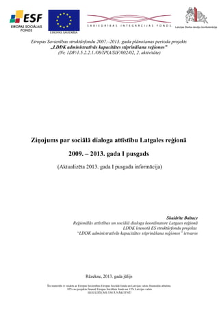 1

Eiropas Savienības struktūrfondu 2007.–2013. gada plānošanas perioda projekts
„LDDK administratīvās kapacitātes stiprināšana reģionos”
(Nr. 1DP/1.5.2.2.1./08/IPIA/SIF/002/02, 2. aktivitāte)

Ziņojums par sociālā dialoga attīstību Latgales reģionā
2009. – 2013. gada I pusgads
(Aktualizēta 2013. gada I pusgada informācija)

Skaidrīte Baltace
Reģionālās attīstības un sociālā dialoga koordinatore Latgaes reģionā
LDDK īstenotā ES struktūrfondu projekta
“LDDK administratīvās kapacitātes stiprināšana reģionos” ietvaros

Rēzekne, 2013. gada jūlijs
Šis materiāls ir veidots ar Eiropas Savienības Eiropas Sociālā fonda un Latvijas valsts finansiālu atbalstu.
85% no projekta finansē Eiropas Sociālais fonds un 15% Latvijas valsts
IEGULDĪJUMS TAVĀ NĀKOTNĒ!

 