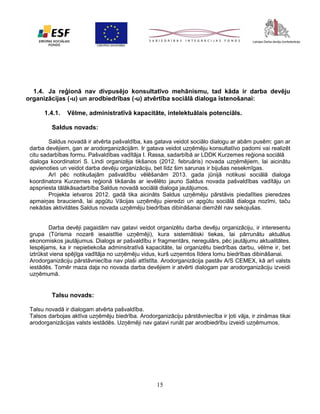 1.4. Ja reģionā nav divpusējo konsultatīvo mehānismu, tad kāda ir darba devēju
organizācijas (-u) un arodbiedrības (-u) atvērtība sociālā dialoga īstenošanai:
1.4.1.

Vēlme, administratīvā kapacitāte, intelektuālais potenciāls.

Saldus novads:
Saldus novadā ir atvērta pašvaldība, kas gatava veidot sociālo dialogu ar abām pusēm: gan ar
darba devējiem, gan ar arodorganizācijām. Ir gatava veidot uzņēmēju konsultatīvo padomi vai realizēt
citu sadarbības formu. Pašvaldības vadītāja I. Rassa, sadarbībā ar LDDK Kurzemes reģiona sociālā
dialoga koordinatori S. Lindi organizēja tikšanos (2012. februāris) novada uzņēmējiem, lai aicinātu
apvienoties un veidot darba devēju organizāciju, bet līdz šim sarunas ir bijušas nesekmīgas.
Arī pēc notikušajām pašvaldību vēlēšanām 2013. gada jūnijā notikusi sociālā dialoga
koordinatora Kurzemes reģionā tikšanās ar ievēlēto jauno Saldus novada pašvaldības vadītāju un
apspriesta tālākāsadarbība Saldus novadā sociālā dialoga jautājumos.
Projekta ietvaros 2012. gadā tika aicināts Saldus uzņēmēju pārstāvis piedalīties pieredzes
apmaiņas braucienā, lai apgūtu Vācijas uzņēmēju pieredzi un apgūtu sociālā dialoga nozīmi, taču
nekādas aktivitātes Saldus novada uzņēmēju biedrības dibināšanai diemžēl nav sekojušas.
Darba devēji pagaidām nav gatavi veidot organizētu darba devēju organizāciju, ir interesentu
grupa (Tūrisma nozarē iesaistītie uzņēmēji), kura sistemātiski tiekas, lai pārrunātu aktuālus
ekonomiskos jautājumus. Dialogs ar pašvaldību ir fragmentārs, neregulārs, pēc jautājumu aktualitātes.
Iespējams, ka ir nepietiekoša adminsitratīvā kapacitāte, lai organizētu biedrības darbu, vēlme ir, bet
iztrūkst viena spējīga vadītāja no uzņēmēju vidus, kurš uzņemtos līdera lomu biedrības dibināšanai.
Arodorganizāciju pārstāvniecība nav plaši attīstīta. Arodorganizācija pastāv A/S CEMEX, kā arī valsts
iestādēs. Tomēr maza daļa no novada darba devējiem ir atvērti dialogam par arodorganizāciju izveidi
uzņēmumā.

Talsu novads:
Talsu novadā ir dialogam atvērta pašvaldība.
Talsos darbojas aktīva uzņēmēju biedrība. Arodorganizāciju pārstāvniecība ir ļoti vāja, ir zināmas tikai
arodorganizācijas valsts iestādēs. Uzņēmēji nav gatavi runāt par arodbiedrību izveidi uzņēmumos.

15

 