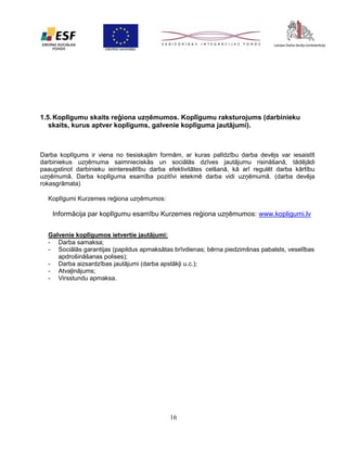 1.5. Koplīgumu skaits reģiona uzņēmumos. Koplīgumu raksturojums (darbinieku
skaits, kurus aptver koplīgums, galvenie koplīguma jautājumi).

Darba koplīgums ir viena no tiesiskajām formām, ar kuras palīdzību darba devējs var iesaistīt
darbiniekus uzņēmuma saimnieciskās un sociālās dzīves jautājumu risināšanā, tādējādi
paaugstinot darbinieku ieinteresētību darba efektivitātes celšanā, kā arī regulēt darba kārtību
uzņēmumā. Darba koplīguma esamība pozitīvi ietekmē darba vidi uzņēmumā. (darba devēja
rokasgrāmata)
Koplīgumi Kurzemes reģiona uzņēmumos:

Informācija par koplīgumu esamību Kurzemes reģiona uzņēmumos: www.kopligumi.lv
Galvenie koplīgumos ietvertie jautājumi:
- Darba samaksa;
- Sociālās garantijas (papildus apmaksātas brīvdienas; bērna piedzimšnas pabalsts, veselības
apdrošināšanas polises);
- Darba aizsardzības jautājumi (darba apstākļi u.c.);
- Atvaļinājums;
- Virsstundu apmaksa.

16

 