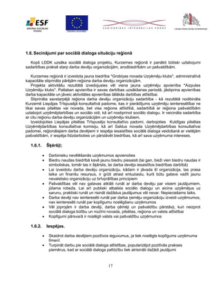1.6. Secinājumi par sociālā dialoga situāciju reģionā
Kopš LDDK uzsāka sociālā dialoga projektu, Kurzemes reģionā ir panākti būtiski uzlabojumi
sadarbības praksē starp darba devēju organizācijām, arodbiedrībām un pašvaldībām.
Kurzemes reģionā ir izveidota jauna biedrība *Grobiņas novada Uzņēmēju klubs*, administratīvā
kapacitāte stiprināta pārējām reģiona darba devēju organizācijām.
Projekta aktivitāšu rezultātā izvedojusies vēl viena jauna uzņēmēju apvienība *Aizputes
Uzņēmēju klubs*. Patlaban apvienība ir savas darbības uzsākšanas periodā, jāstiprina apvienības
darba kapacitāte un jāveic aktivitātes apvienības tālākās darbības attīstībai.
Stiprināta savstarpējā reģiona darba devēju organizāciju sadarbība - kā rezultātā nodibināta
Kurzemē Liepājas Trīspusējā konsultatīvā padome, kas ir pierādījums uzņēmēju ieinteresētībai ne
tikai savas pilsētas vai novada, bet visa reģiona attīstībā, sadarbībā ar reģiona pašvaldībām
uzlabojot uzņēmējdarbības un sociālo vidi, kā arī nostiprinot sociālo dialogu. Ir veicināta sadarbība
ar citu reģionu darba devēju organizācijām un uzņēmēju klubiem,
Izveidojoties Liepājas pilsētas Trīspusējo konsultatīvo padomi, darbojoties Kuldīgas pilsētas
Uzņēmējdarbības konsultatīvai komisiju, kā arī Saldus novada Uzņēmējdarbības konsultatīvai
padomei, reģionālajiem darba devējiem ir iespēja iesaistīties sociālā dialoga veidošanā ar vietējām
pašvaldībām, ir iespēja līdzdarboties un pārstāvēt biedrības, kā arī sava uzņēmuma intereses.

Šķēršļi;

1.6.1.








Darbinieku nevēlēšanās uzņēmumos apvienoties
Biedru naudas biedrībā kavē jaunu biedru piesaisti (lai gan, bieži vien biedru naudas ir
simboliskas, tomēr tas ir šķērslis, lai darba devējs iesaistītos biedrības darbībā)
Lai izveidotu darba devēju organizāciju, kādam ir jāvada šī organizācija, tas prasa
laika un finanšu resursus, ir grūti atrast entuziastu, kurš būtu gatavs vadīt jaunu
nevalstisko organizāciju uz brīvprātības principiem
Pašvaldības vēl nav gatavas atklāti runāt ar darba devēju par visiem jautājumiem,
jūtama robeža. Lai arī publiski atbalsta sociālo dialogu un aicina uzņēmējus uz
sarunu, praktiski runāt un risināt dažādus jautājumus vēl nevar. Nepieciešams laiks.
Darba devēji nav ieinteresēti runāt par darba ņemēju organizāciju izveidi uzņēmumos,
nav ieinteresēti runāt par koplīgumu noslēgšanu uzņēmumos
Vēl joprojām ir darba devēji, darba ņēmēji un pašvaldību pārstāvji, kuri neizprot
sociālā dialoga būtību un nozīmi novada, pilsētas, reģiona un valsts attīstībai
Koplīgumi pārsvarā ir noslēgti valsts vai pašvaldību uzņēmumos

Iespējas.

1.6.2.



Skaidrot darba devējiem pozitīvos ieguvumus, ja tiek noslēgts koplīgums uzņēmuma
līmenī.
Turpināt darbu pie sociālā dialoga attīstības, popularizējot pozitīvās prakses
piemērus, kad ar sociālā dialoga palīdzību tiek atrisināti dažādi jautājumi

17

 