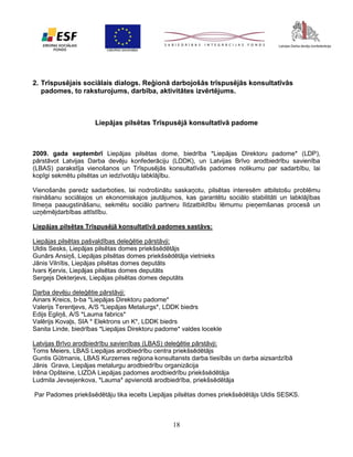 2. Trīspusējais sociālais dialogs. Reģionā darbojošās trīspusējās konsultatīvās
padomes, to raksturojums, darbība, aktivitātes izvērtējums.

Liepājas pilsētas Trīspusējā konsultatīvā padome

2009. gada septembrī Liepājas pilsētas dome, biedrība *Liepājas Direktoru padome* (LDP),
pārstāvot Latvijas Darba devēju konfederāciju (LDDK), un Latvijas Brīvo arodbiedrību savienība
(LBAS) parakstīja vienošanos un Trīspusējās konsultatīvās padomes nolikumu par sadarbību, lai
kopīgi sekmētu pilsētas un iedzīvotāju labklājību.
Vienošanās paredz sadarboties, lai nodrošinātu saskaņotu, pilsētas interesēm atbilstošu problēmu
risināšanu sociālajos un ekonomiskajos jautājumos, kas garantētu sociālo stabilitāti un labklājības
līmeņa paaugstināšanu, sekmētu sociālo partneru līdzatbildību lēmumu pieņemšanas procesā un
uzņēmējdarbības attīstību.
Liepājas pilsētas Trīspusējā konsultatīvā padomes sastāvs:
Liepājas pilsētas pašvaldības deleģētie pārstāvji:
Uldis Sesks, Liepājas pilsētas domes priekšsēdētājs
Gunārs Ansiņš, Liepājas pilsētas domes priekšsēdētāja vietnieks
Jānis Vilnītis, Liepājas pilsētas domes deputāts
Ivars Ķervis, Liepājas pilsētas domes deputāts
Sergejs Dekterjevs, Liepājas pilsētas domes deputāts
Darba devēju deleģētie pārstāvji:
Ainars Kreics, b-ba *Liepājas Direktoru padome*
Valerijs Terentjevs, A/S *Liepājas Metalurgs*, LDDK biedrs
Edijs Egliņš, A/S *Lauma fabrics*
Valērijs Kovaļs, SIA * Elektrons un K*, LDDK biedrs
Sanita Linde, biedrības *Liepājas Direktoru padome* valdes locekle
Latvijas Brīvo arodbiedrību savienības (LBAS) deleģētie pārstāvji:
Toms Meiers, LBAS Liepājas arodbiedrību centra priekšsēdētājs
Guntis Gūtmanis, LBAS Kurzemes reģiona konsultansts darba tiesībās un darba aizsardzībā
Jānis Grava, Liepājas metalurgu arodbiedrību organizācija
Irēna Opšteine, LIZDA Liepājas padomes arodbiedrību priekšsēdētāja
Ludmila Jevsejenkova, *Lauma* apvienotā arodbiedrība, priekšsēdētāja
Par Padomes priekšsēdētāju tika iecelts Liepājas pilsētas domes priekšsēdētājs Uldis SESKS.

18

 