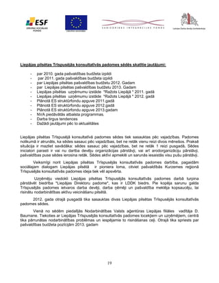 Liepājas pilsētas Trīspusējās konsultatīvās padomes sēdēs skatītie jautājumi:
-

par 2010. gada pašvaldības budžeta izpildi
par 2011. gada pašvaldības budžeta izpildi
par Liepājas pilsētas pašvaldības budžetu 2012. Gadam
par Liepājas pilsētas pašvaldības budžetu 2013. Gadam
Liepājas pilsētas uzņēmumu izstāde *Ražots Liepājā * 2011. gadā
Liepājas pilsētas uzņēmumu izstāde *Ražots Liepājā * 2012. gadā
Plānotā ES struktūrfondu apguve 2011.gadā
Plānotā ES struktūrfondu apguve 2012.gadā
Plānotā ES struktūrfondu apguve 2013.gadam
NVA piedāvātās atbalsta programmas.
Darba tirgus tendences
Dažādi jautājumi pēc to aktualitātes

Liepājas pilsētas Trīspusējā konsultatīvā padomes sēdes tiek sasauktas pēc vajadzības. Padomes
nolikumā ir atrunāts, ka sēdes sasauc pēc vajadzības, bet ne retāk vienu reizi divos mēnešos. Praksē
situācija ir mazliet savādāka: sēdes sasauc pēc vajadzības, bet ne retāk 1 reizi pusgadā. Sēdes
iniciatori parasti ir vai nu dartba devēju organizācijas pārstāvji, vai arī arodorganizāciju pārstāvji,
pašvaldības puse sēdes ierosina retāk. Sēdes aktīvi apmeklē un sarunās iesaistās visu pušu pārstāvji.
Veiksmīgi norit Liepājas pilsētas Trīspusējās konsultatīvās padomes darbība, pagaidām
sociālajam dialogam Liepājas pilsētā ir pioniera loma, citviet pašvaldībās Kurzemes reģionā
Trīspusējās konsultatīvās padomes ideja tiek vēl apsvērta.
Uzņēmēju viedokli Liepājas pilsētas Trīspusējās konsultatīvās padomes darbā turpina
pārstāvēt biedrība *Liepājas Direktoru padome*, kas ir LDDK biedrs. Pie kopēja sarunu galda
Trīspusējās padomes ietvaros darba devēji, darba ņēmēji un pašvaldība meklēja kopsaucēju, lai
risinātu nodarbinātības aktīvu veicināšanu pilsētā.
2012. gada otrajā pusgadā tika sasauktas divas Liepājas pilsētas Trīspusējās konsultatīvās
padomes sēdes.
Vienā no sēdēm piedalījās Nodarbinātības Valsts aģentūras Liepājas filiāles vadītāja D.
Baumane. Tiekoties ar Liepājas Trīspusējās konsultatīvās padomes locekļiem un uzņēmējiem, centrā
tika pārrunātas nodarbinātības problēmas un iespējamie to risināšanas ceļi. Otrajā tika spriests par
pašvaldības budžeta pozīcijām 2013. gadam

19

 