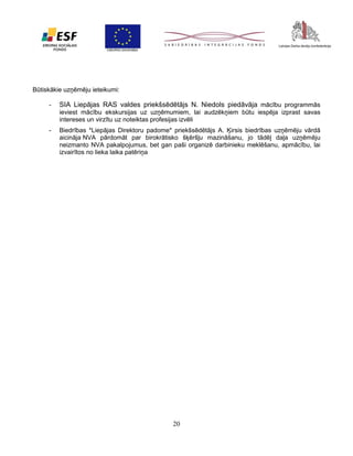 Būtiskākie uzņēmēju ieteikumi:
-

SIA Liepājas RAS valdes priekšsēdētājs N. Niedols piedāvāja mācību programmās
ieviest mācību ekskursijas uz uzņēmumiem, lai audzēkņiem būtu iespēja izprast savas
intereses un virzītu uz noteiktas profesijas izvēli

-

Biedrības *Liepājas Direktoru padome* priekšsēdētājs A. Ķirsis biedrības uzņēmēju vārdā
aicināja NVA pārdomāt par birokrātisko šķēršļu mazināšanu, jo tādēļ daļa uzņēmēju
neizmanto NVA pakalpojumus, bet gan paši organizē darbinieku meklēšanu, apmācību, lai
izvairītos no lieka laika patēriņa

20

 