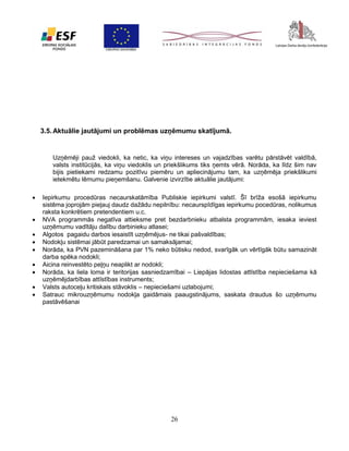 3.5. Aktuālie jautājumi un problēmas uzņēmumu skatījumā.

Uzņēmēji pauž viedokli, ka netic, ka viņu intereses un vajadzības varētu pārstāvēt valdībā,
valsts institūcijās, ka viņu viedoklis un priekšlikums tiks ņemts vērā. Norāda, ka līdz šim nav
bijis pietiekami redzamu pozitīvu piemēru un apliecinājumu tam, ka uzņēmēja priekšlikumi
ietekmētu lēmumu pieņemšanu. Galvenie izvirzītie aktuālie jautājumi:










Iepirkumu procedūras necaurskatāmība Publiskie iepirkumi valstī. Šī brīža esošā iepirkumu
sistēma joprojām pieļauj daudz dažādu nepilnību: necaurspīdīgas iepirkumu pocedūras, nolikumus
raksta konkrētiem pretendentiem u.c.
NVA programmās negatīva attieksme pret bezdarbnieku atbalsta programmām, iesaka ieviest
uzņēmumu vadītāju dalību darbinieku atlasei;
Algotos pagaidu darbos iesaistīt uzņēmējus- ne tikai pašvaldības;
Nodokļu sistēmai jābūt paredzamai un samaksājamai;
Norāda, ka PVN pazemināšana par 1% neko būtisku nedod, svarīgāk un vērtīgāk būtu samazināt
darba spēka nodokli;
Aicina reinvestēto peļņu neaplikt ar nodokli;
Norāda, ka liela loma ir teritorijas sasniedzamībai – Liepājas lidostas attīstība nepieciešama kā
uzņēmējdarbības attīstības instruments;
Valsts autoceļu kritiskais stāvoklis – nepieciešami uzlabojumi;
Satrauc mikrouzņēmumu nodokļa gaidāmais paaugstinājums, saskata draudus šo uzņēmumu
pastāvēšanai

26

 