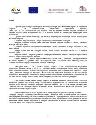 Ievads
Ziņojums par situāciju divpusējā un trīspusējā dialoga jomā Kurzemes reģionā ir sagatavots
projekta
„LDDK
administratīvās
kapacitātes
stiprināšana
reģionos”
(id.Nr.1DP/1.5.2.2.1./08/IPIA/SIF/002/02) ietvaros. 85% no projekta finansē Eiropas Savienība ar
Eiropas Sociālā fonda starpniecību un 15 % Latvijas valsts ar Sabiedrības integrācijas fonda
starpniecību.
Ziņojums sevī ietver informāciju par situāciju divpusējā un trīspusējā sociālā dialoga jomā
Kurzemes reģionā.
Kurzemes reģions atrodas Latvijas rietumu daļā uz dienvidiem no Rīgas.
Reģions izvietojies Baltijas jūras piekrastē, lielākās reģiona pilsētas ir Liepāja, Ventspils,
Kuldīga, Saldus un Talsi.
Kurzemes reģionā ir nacionālas nozīmes centri: Liepāja un Ventpils, Kuldīga un Saldus. Kā arī
Talsu novads.
Pārējie novadi, tādi kā Grobiņas novads, Nīcas novads, Rucavas novads u.c., ir vietējās
nozīmes centri.
Reģionā atrodas Latvijas augstskolas – Liepājas Universitāte (LiepU), Ventspils augstskola un
vairākas profesionālās izglītības iestādes.
Liepājā darbojas Liepājas Speciālā ekonomiskā zona (LSEZ), Ventspilī - Ventspils brīvosta.
Kurzemes reģionā ir loģistikas centri, tehnoloģiskie centri, industriālie parki, veiksmīgi darbojas
Biznesa Inkubators Liepājā un tā filiāles Ventspilī un Kuldīgā.
2009.gada maijā LDDK, uzsākot īstenot projektu „LDDK administratīvās kapacitātes
stiprināšana reģionos” (id.Nr. 1DP/1.5.2.2.1./08/IPIA/SIF/002/02) ar Eiropas Sociālā fonda un Latvijas
valsts finansiālu atbalstu, ir izveidojusi reģionālās struktūras visos 5 plānošanas reģionos - Rīgā,
Cēsīs, Rēzeknē, Liepājā un Jēkabpilī - kurās darbojas reģionālās attīstības un sociālā dialoga
koordinatori. Koordinatoru uzdevums ir sniegt atbalstu darba devēju apvienošanai organizācijās, lai
sekmētu sociālā dialoga attīstību starp darba devējiem, pašvaldībām un darba ņēmējiem.
Kopš LDDK uzsāka sociālā dialoga projektu, Kurzemes reģionā ir panākti būtiski uzlabojumi
sadarbības praksē starp darba devēju organizācijām, arodbiedrībām un pašvaldībām. Kurzemes
reģionā aktīvi darbojas biedrība *Liepājas Direktoru padome*, tā ir LDDK biedrs, projekta laikā
izveidota biedrība *Grobiņas novada Uzņēmēju klubs*. Administratīvā kapacitāte stiprināta citām
reģiona darba devēju organizācijām.
Ir veicināta sadarbība ar citu reģionu darba devēju organizācijām un uzņēmēju klubiem,
Izveidojot Liepājas Trīspusējo konsultatīvo padomi, noslēdzot Talsu novada domes un uzņēmēju
savstarpējo sadarbības līgumu, darbojoties Kuldīgas pilsētas Uzņēmējdarbības konsultatīvai komisijai,
kā Saldus novada Uzņēmējdarbības konsultatīvajai padomei, reģionālajiem darba devējiem ir iespēja
iesaistīties sociālā dialoga veidošanā ar vietējām pašvaldībām, ir iespēja līdzdarboties un pārstāvēt
biedrības, kā arī sava uzņēmuma intereses.

3

 