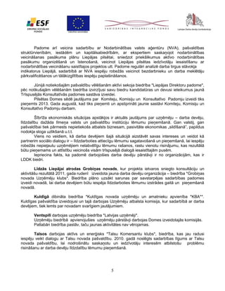 Padome arī veicina sadarbību ar Nodarbinātības valsts aģentūru (NVA), pašvaldības
struktūrvienībām, iestādēm un kapitālsabiedrībām, ar ekspertiem saskaņojot nodarbinātības
veicināšanas pasākuma plānu Liepājas pilsētai, sniedzot priekšlikumus aktīvo nodarbinātības
pasākumu organizēšanā un īstenošanā, veicinot Liepājas pilsētas iedzīvotāju iesaistīšanu ar
nodarbinātības veicināšanu saistītajos projektos utt. Padome regulāri analizē darba tirgus stāvokļa
indikatorus Liepājā, sadarbībā ar NVA iespēju robežās veicinot bezdarbnieku un darba meklētāju
pārkvalificēšanos un tālākizglītības iespēju paplašināšanos.
Jūnijā notiekošajām pašvaldību vēlēšanām aktīvi sekoja biedrība *Liepājas Direktoru padome*,
pēc notikušajām vēlēšanām biedrība izvirzījusi savu biedru kandidatūras un devusi ieteikumus jaunā
Trīspusējās Konsultatīvās padomes sastāva izveidei.
Pilsētas Domes sēdē jautājums par Komiteju, Komisiju un Konsultatīvo Padomju izveidi tiks
pieņemts 2013. Gada augustā, kad tiks pieņemti un apstiprināti jaunie sastāvi Komiteju, Komisiju un
Konsultatīvo Padomju darbam.
Šībrīža ekonomiskās situācijas apstākļos ir aktuāls jautājums par uzņēmēju – darba devēju,
līdzdalību dažāda līmeņa valsts un pašvaldību institūciju lēmumu pieņemšanā. Gan valstij, gan
pašvaldībai tiek pārmests nepietiekošs atbalsts biznesam, pasivitāte ekonomikas „sildīšanā”, papildus
nodokļa sloga uzlikšanā u.t.t.
Viens no veidiem, kā darba devējiem šajā situācijā aizstāvēt savas intereses un veidot kā
partnerim sociālo dialogu ir – līdzdarboties attiecīgu lēmumu sagatavošanā un pieņemšanā, lai iespēju
robežās nepieļautu uzņēmējiem nelabvēlīgu lēmumu rašanos, rastu vienotu risinājumu, kas rezultātā
būtu pieņemams un attīstību veicinošs visām trīspusējā dialogā iesaistītajām pusēm.
Iepriecina fakts, ka padomē darbojošies darba devēju pārstāvji ir no organizācijām, kas ir
LDDK biedri.
Līdzās Liepājai atrodas Grobiņas novads, kur projekta ietvaros sniegto konsultāciju un
aktivitāšu rezultātā 2011. gada rudenī izveidota jauna darba devēju organizācija – biedrība *Grobiņas
novada Uzņēmēju klubs*. Biedrība plāno uzsākt sarunas par savstarpējas sadarbības padomes
izveidi novadā, lai darba devējiem būtu iespēja līdzdarboties lēmumu izstrādes gaitā un pieņemšanā
novadā.
Kuldīgā dibināta biedrība *Kuldīgas novada uzņēmēju un amatnieku apvienība *KBA**.
Kuldīgas pašvaldība izveidojusi un tajā darbojas Uzņēmēju atbalsta komisija, kur sadarbībā ar darba
devējiem, tiek lemts par novadam svarīgiem jautājumiem.
Ventspilī darbojas uzņēmēju biedrība *Latvijas uzņēmēji*.
Uzņēmēju biedrībā apvienojušies uzņēmēju pārstāvji darbojas Domes izveidotajās komisijās.
Patlabān biedrība pastāv, taču jaunas aktivitātes nav vērojamas.
Talsos darbojas aktīvs un enerģisks *Talsu Komersantu klubs*, biedrība, kas jau radusi
iespēju veikt dialogu ar Talsu novada pašvaldību. 2010. gadā noslēgts sadarbības līgums ar Talsu
novada pašvaldību, lai nodrošinātu saskaņotu un iedzīvotāju interesēm atbilstošu problēmu
risināšanu ar darba devēju līdzdalību lēmumu pieņemšanā.

5

 